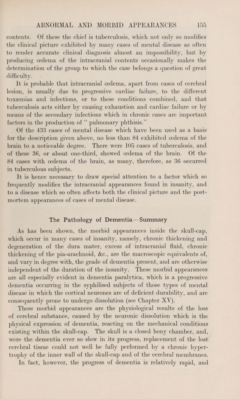 contents. Of these the chief is tuberculosis, which not only so modifies the clinical picture exhibited by many cases of mental disease as often to render accurate clinical diagnosis almost an impossibility, but by producing oedema of the intracranial contents occasionally makes the determination of the group to which the case belongs a question of great difficulty. It is probable that intracranial oedema, apart from cases of cerebral lesion, is usually due to progressive cardiac failure, to the different toxaemias and infections, or to these conditions combined, and that tuberculosis acts either by causing exhaustion and cardiac failure or by means of the secondary infections which in chronic cases are important factors in the production of “ pulmonary phthisis. Of the 433 cases of mental disease which have been used as a basis for the description given above, no less than 84 exhibited oedema of the brain to a noticeable degree. There were 105 cases of tuberculosis, and of these 36, or about one-third, showed oedema of the brain. Of the 84 cases with oedema of the brain, as many, therefore, as 36 occurred in tuberculous subjects. It is hence necessary to draw special attention to a factor which so frequently modifies the intracranial appearances found in insanity, and to a disease which so often affects both the clinical picture and the post¬ mortem appearances of cases of mental disease. The Pathology of Dementia—Summary As has been shown, the morbid appearances inside the skull-cap, which occur in many cases of insanity, namely, chronic thickening and degeneration of the dura mater, excess of intracranial fluid, chronic thickening of the pia-arachnoid, &c., are the macroscopic equivalents of, and vary in degree with, the grade of dementia present, and are otherwise independent of the duration of the insanity. These morbid appearances are all especially evident in dementia paralytica, which is a progressive dementia occurring in the syphilised subjects of those types of mental disease in which the cortical neurones are of deficient durability, and are consequently prone to undergo dissolution (see Chapter XV). These morbid appearances are the physiological results of the loss of cerebral substance, caused by the neuronic dissolution which is the physical expression of dementia, reacting on the mechanical conditions existing within the skull-cap. The skull is a closed bony chamber, and, were the dementia ever so slow in its progress, replacement of the lost cerebral tissue could not well be fully performed by a chronic hyper¬ trophy of the inner wall of the skull-cap and of the cerebral membranes. In fact, however, the progress of dementia is relatively rapid, and