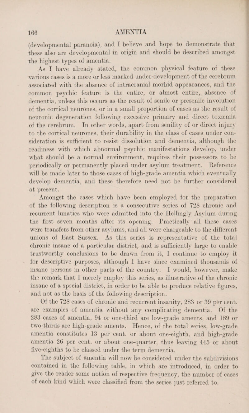 (developmental paranoia), and I believe and hope to demonstrate that these also are developmental in origin and should be described amongst the highest types of amentia. As I have already stated, the common physical feature of these various cases is a more or less marked under-development of the cerebrum associated with the absence of intracranial morbid appearances, and the common psychic feature is the entire, or almost entire, absence of dementia, unless this occurs as the result of senile or presenile involution of the cortical neurones, or in a small proportion of cases as the result of neuronic degeneration following excessive primary and direct toxaemia of the cerebrum. In other words, apart from senility of or direct injury to the cortical neurones, their durability in the class of cases under con¬ sideration is sufficient to resist dissolution and dementia, although the readiness with which abnormal psychic manifestations develop, under what should be a normal environment, requires their possessors to be periodically or permanently placed under asylum treatment. Reference will be made later to those cases of high-grade amentia which eventually develop dementia, and these therefore need not be further considered at present. Amongst the cases which have been employed for the preparation of the following description is a consecutive series of 728 chronic and recurrent lunatics who were admitted into the Hellingly Asylum during the first seven months after its opening. Practically all these cases were transfers from other asylums, and all were chargeable to the different unions of East Sussex. As this series is representative of the total chronic insane of a particular district, and is sufficiently large to enable trustworthy conclusions to be drawn from it, I continue to employ it for descriptive purposes, although I have since examined thousands of insane persons in other parts of the country. I would, however, make the remark that I merely employ this series, as illustrative of the chronic insane of a special district, in order to be able to produce relative figures, and not as the basis of the following description. Of the 728 cases of chronic and recurrent insanity, 283 or 39 per cent, are examples of amentia without any complicating dementia. Of the 283 cases of amentia, 94 or one-third are low-grade aments, and 189 or two-thirds are high-grade aments. Hence, of the total series, low-grade amentia constitutes 13 per cent, or about one-eighth, and high-grade amentia 26 per cent, or about one-quarter, thus leaving 445 or about five-eighths to be classed under the term dementia. The subject of amentia will now be considered under the subdivisions contained in the following table, in which are introduced, in order to give the reader some notion of respective frequency, the number of cases of each kind which were classified from the series just referred to.