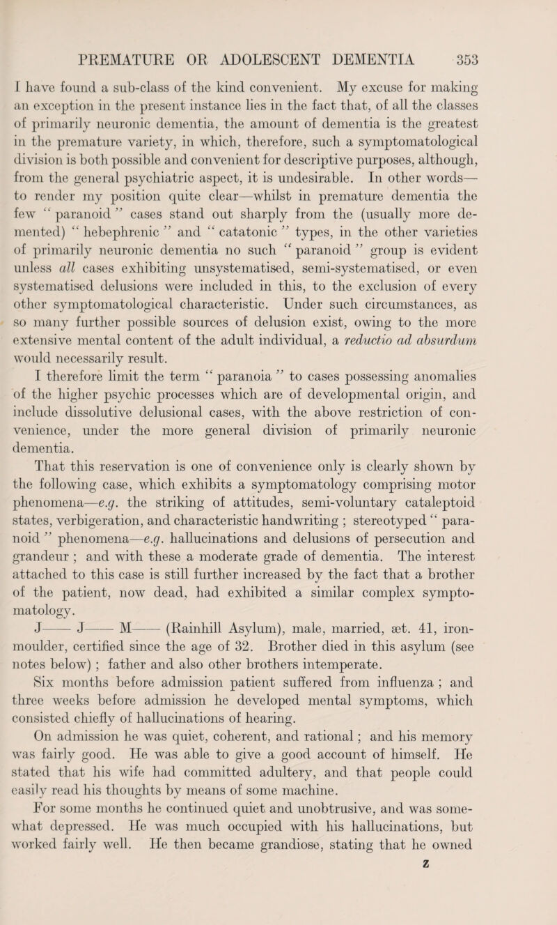 I have found a sub-class of the kind convenient. My excuse for making an exception in the present instance lies in the fact that, of all the classes of primarily neuronic dementia, the amount of dementia is the greatest in the premature variety, in which, therefore, such a symptomatological division is both possible and convenient for descriptive purposes, although, from the general psychiatric aspect, it is undesirable. In other words— to render my position quite clear—whilst in premature dementia the few “paranoid cases stand out sharply from the (usually more de¬ mented) “ hebephrenic ” and “ catatonic ” types, in the other varieties of primarily neuronic dementia no such “ paranoid ” group is evident unless all cases exhibiting unsystematised, semi-systematised, or even systematised delusions were included in this, to the exclusion of every other symptomatological characteristic. Under such circumstances, as so many further possible sources of delusion exist, owing to the more extensive mental content of the adult individual, a reductio ad absurdum would necessarily result. I therefore limit the term “ paranoia ” to cases possessing anomalies of the higher psychic processes which are of developmental origin, and include dissolutive delusional cases, with the above restriction of con¬ venience, under the more general division of primarily neuronic dementia. That this reservation is one of convenience only is clearly shown by the following case, which exhibits a symptomatology comprising motor phenomena—e.g. the striking of attitudes, semi-voluntary cataleptoid states, verbigeration, and characteristic handwriting ; stereotyped “ para¬ noid  phenomena—e.g. hallucinations and delusions of persecution and grandeur ; and with these a moderate grade of dementia. The interest attached to this case is still further increased bv the fact that a brother «/ of the patient, now dead, had exhibited a similar complex sympto¬ matology. J—— J—-— M-(Rainhill Asylum), male, married, set. 41, iron- moulder, certified since the age of 32. Brother died in this asylum (see notes below) ; father and also other brothers intemperate. Six months before admission patient suffered from influenza ; and three weeks before admission he developed mental symptoms, which consisted chiefly of hallucinations of hearing. On admission he was quiet, coherent, and rational; and his memory was fairly good. He was able to give a good account of himself. He stated that his wife had committed adultery, and that people could easily read his thoughts by means of some machine. For some months he continued quiet and unobtrusive, and was some¬ what depressed. He was much occupied with his hallucinations, but worked fairly well. He then became grandiose, stating that he owned z