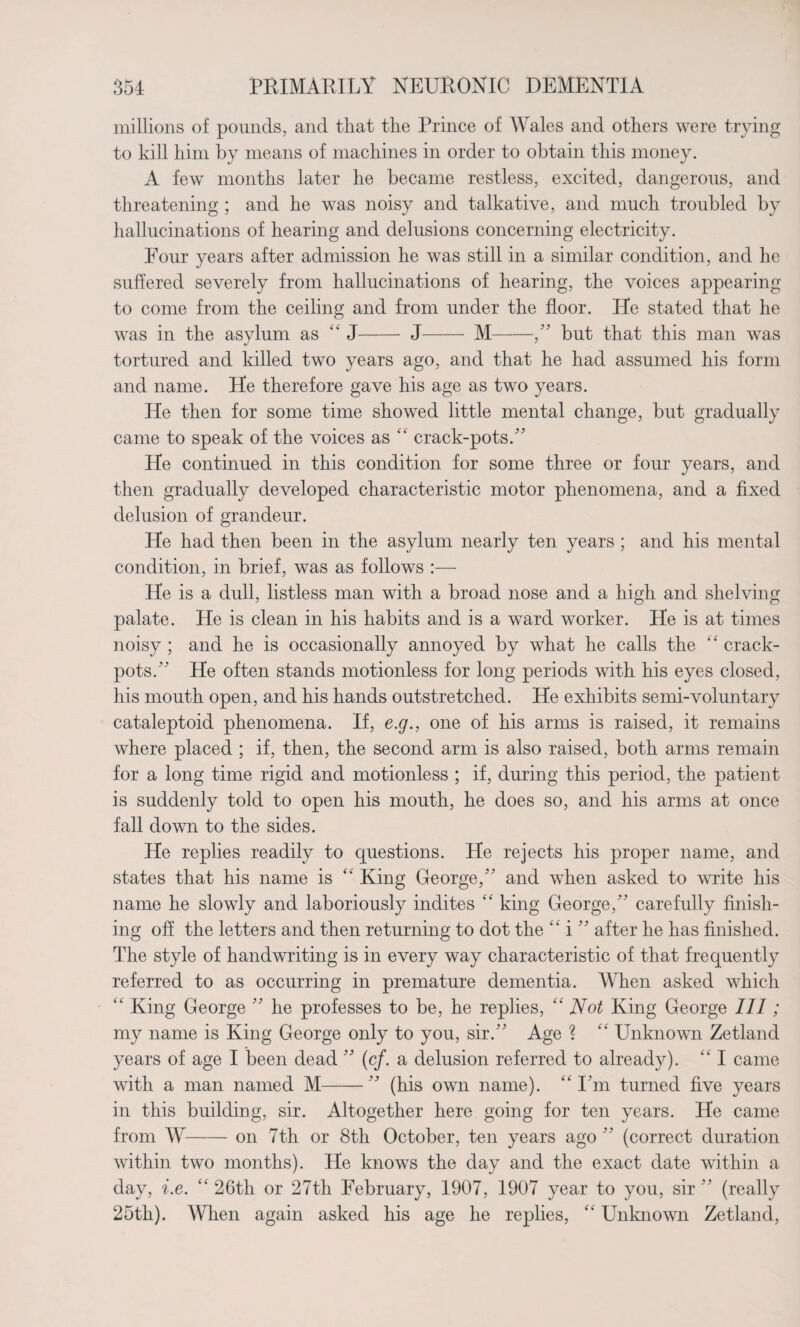 millions of pounds, and that the Prince of Wales and others were trying to kill him by means of machines in order to obtain this money. A few months later he became restless, excited, dangerous, and threatening ; and he was noisy and talkative, and much troubled by hallucinations of hearing and delusions concerning electricity. Four years after admission he was still in a similar condition, and he suffered severely from hallucinations of hearing, the voices appearing to come from the ceiling and from under the floor. He stated that he was in the asylum as “ J-J-M-, but that this man was tortured and killed two years ago, and that he had assumed his form and name. He therefore gave his age as two years. He then for some time showed little mental change, but gradually came to speak of the voices as £k crack-pots. He continued in this condition for some three or four years, and then gradually developed characteristic motor phenomena, and a fixed delusion of grandeur. He had then been in the asylum nearly ten years ; and his mental condition, in brief, was as follows :— He is a dull, listless man with a broad nose and a high and shelving palate. He is clean in his habits and is a ward worker. He is at times noisy ; and he is occasionally annoyed by what he calls the ££ crack¬ pots. He often stands motionless for long periods with his eyes closed, his mouth open, and his hands outstretched. He exhibits semi-voluntary cataleptoid phenomena. If, e.g., one of his arms is raised, it remains where placed ; if, then, the second arm is also raised, both arms remain for a long time rigid and motionless ; if, during this period, the patient is suddenly told to open his mouth, he does so, and his arms at once fall down to the sides. He replies readily to questions. He rejects his proper name, and states that his name is ££ King George, and when asked to write his name he slowly and laboriously indites ££ king George, carefully finish¬ ing off the letters and then returning to dot the £k i  after he has finished. The style of handwriting is in every way characteristic of that frequently referred to as occurring in premature dementia. When asked which kk King George  he professes to be, he replies, “ Not King George III; my name is King George only to you, sir. Age ? ££ Unknown Zetland years of age I been dead  (cf. a delusion referred to already). ££ I came with a man named M- (his own name). “I’m turned five years in this building, sir. Altogether here going for ten years. He came from W-on 7th or 8th October, ten years ago  (correct duration within two months). He knows the day and the exact date within a day, i.e. k‘ 26th or 27th February, 1907, 1907 year to you, sir  (really 25th). When again asked his age he replies, ££ Unknown Zetland,