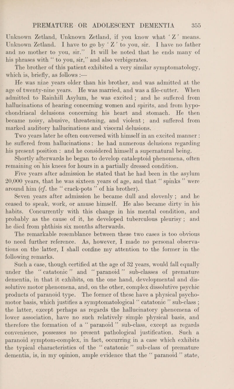Unknown Zetland, Unknown Zetland, if you know what ‘ Z ' means. Unknown Zetland. I have to go by * Z ’ to you, sir. I have no father and no mother to you, sir.” It will be noted that he ends many of his phrases with “ to you, sir/' and also verbigerates. The brother of this patient exhibited a very similar symptomatology, which is, briefly, as follows :— He was nine years older than his brother, and was admitted at the age of twenty-nine years. He was married, and was a file-cutter. When admitted to Rainhill Asylum, he was excited ; and he suffered from hallucinations of hearing concerning women and spirits, and from hypo¬ chondriacal delusions concerning his heart and stomach. He then became noisy, abusive, threatening, and violent; and suffered from marked auditorv hallucinations and visceral delusions. %j Two years later he often conversed with himself in an excited manner : he suffered from hallucinations : he had numerous delusions regarding his present position : and he considered himself a supernatural being. Shortly afterwards he began to develop cataleptoid phenomena, often remaining on his knees for hours in a partially dressed condition. Five years after admission he stated that he had been in the asylum 20,000 years, that he was sixteen years of age, and that “ spinks  were around him (cf. the “ crack-pots  of his brother). Seven years after admission he became dull and slovenly ; and he ceased to speak, work, or amuse himself. He also became dirty in his habits. Concurrently with this change in his mental condition, and probably as the cause of it, he developed tuberculous pleurisy ; and he died from phthisis six months afterwards. The remarkable resemblance between these two cases is too obvious to need further reference. As, however, I made no personal observa¬ tions on the latter, I shall confine my attention to the former in the following remarks. Such a case, though certified at the age of 32 years, would fall equally under the “ catatonic  and “ paranoid  sub-classes of premature dementia, in that it exhibits, on the one hand, developmental and dis- solutive motor phenomena, and, on the other, complex dissolutive psychic products of paranoid type. The former of these have a physical psycho¬ motor basis, which justifies a symptomatological “ catatonic  sub-class ; the latter, except perhaps as regards the hallucinatory phenomena of lower association, have no such relatively simple physical basis, and therefore the formation of a “paranoid sub-class, except as regards convenience, possesses no present pathological justification. Such a paranoid symptom-complex, in fact, occurring in a case which exhibits the typical characteristics of the “ catatonic ” sub-class of premature dementia, is, in my opinion, ample evidence that the “ paranoid ” state,