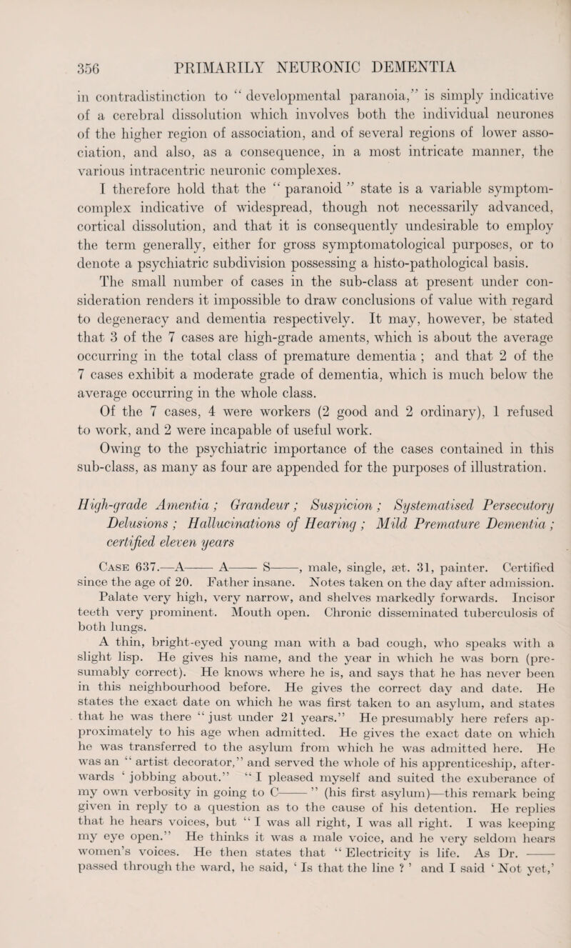 in contradistinction to “ developmental paranoia, is simply indicative of a cerebral dissolution which involves both the individual neurones of the higher region of association, and of several regions of lower asso¬ ciation, and also, as a consequence, in a most intricate manner, the various intracentric neuronic complexes. I therefore hold that the “ paranoid ” state is a variable symptom- complex indicative of widespread, though not necessarily advanced, cortical dissolution, and that it is consequently undesirable to employ the term generally, either for gross symptomatological purposes, or to denote a psychiatric subdivision possessing a histo-pathological basis. The small number of cases in the sub-class at present under con¬ sideration renders it impossible to draw conclusions of value with regard to degeneracy and dementia respectively. It may, however, be stated that 3 of the 7 cases are high-grade aments, which is about the average occurring in the total class of premature dementia ; and that 2 of the 7 cases exhibit a moderate grade of dementia, which is much below the average occurring in the whole class. Of the 7 cases, 4 were workers (2 good and 2 ordinary), 1 refused to work, and 2 were incapable of useful work. Owing to the psychiatric importance of the cases contained in this sub-class, as many as four are appended for the purposes of illustration. High-grade Amentia ; Grandeur; Suspicion ; Systematised Persecutory Delusions ; Hallucinations of Hearing ; Mild Premature Dementia ; certified eleven years Case 637.—A- A- S-, male, single, set. 31, painter. Certified since the age of 20. Father insane. Notes taken on the day after admission. Palate very high, very narrow, and shelves markedly forwards. Incisor teeth very prominent. Mouth open. Chronic disseminated tuberculosis of both lungs. A thin, bright-eyed young man with a bad cough, who speaks with a slight lisp. He gives his name, and the year in which he was born (pre¬ sumably correct). He knows where he is, and says that he has never been in this neighbourhood before. He gives the correct day and date. He states the exact date on which he was first taken to an asylum, and states that he was there “ just under 21 years.” He presumably here refers ap¬ proximately to his age when admitted. He gives the exact date on which he was transferred to the asylum from which he was admitted here. He was an “ artist decorator,” and served the whole of his apprenticeship, after¬ wards ‘ jobbing about.” “ I pleased myself and suited the exuberance of my own verbosity in going to C-” (his first asylum)—this remark being given in reply to a question as to the cause of his detention. He replies that he hears voices, but I was all right, I was all right. I was keeping my eye open. He thinks it was a male voice, and he very seldom hears women’s voices. He then states that “ Electricity is life. As Dr. - passed through the ward, he said, ‘ Is that the line ? ’ and I said 4 Not yet,’