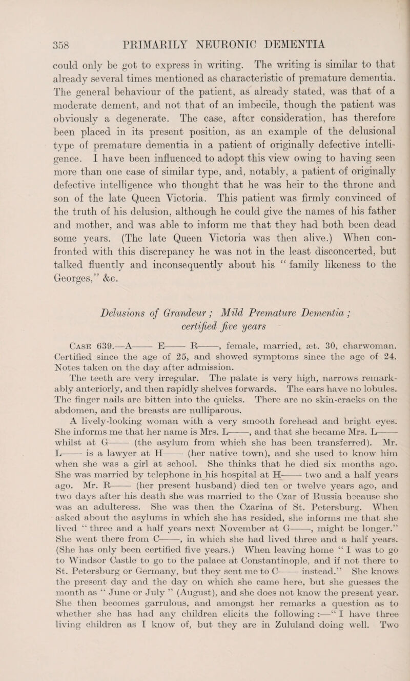 could only be got to express in writing. The writing is similar to that already several times mentioned as characteristic of premature dementia. The general behaviour of the patient, as already stated, was that of a moderate dement, and not that of an imbecile, though the patient was obviously a degenerate. The case, after consideration, has therefore been placed in its present position, as an example of the delusional type of premature dementia in a patient of originally defective intelli¬ gence. I have been influenced to adopt this view owing to having seen more than one case of similar type, and, notably, a patient of originally defective intelligence who thought that he was heir to the throne and son of the late Queen Victoria. This patient was firmly convinced of the truth of his delusion, although he could give the names of his father and mother, and was able to inform me that they had both been dead some years. (The late Queen Victoria was then alive.) When con¬ fronted with this discrepancy he was not in the least disconcerted, but talked fluently and inconsequently about his “ family likeness to the Georges,” &c. Delusions of Grandeur; Mild Premature Dementia ; certified five years Case 639.—A- E- R-, female, married, a3t. 30, charwoman. Certified since the age of 25, and showed symptoms since the age of 24. Notes taken on the day after admission. The teeth are very irregular. The palate is very high, narrows remark¬ ably anteriorly, and then rapidly shelves forwards. The ears have no lobules. The finger nails are bitten into the quicks. There are no skin-cracks on the abdomen, and the breasts are nulliparous. A lively-looking woman with a very smooth forehead and bright eyes. She informs me that her name is Mrs. L--, and that she became Mrs. L- whilst at G- (the asylum from which she has been transferred). Mr. L- is a lawyer at H- (her native town), and she used to know him when she was a girl at school. She thinks that he died six months ago. She was married by telephone in his hospital at H-two and a half years ago. Mr. R- (her present husband) died ten or twelve years ago, and two days after his death she was married to the Czar of Russia because she ■was an adulteress. She was then the Czarina of St. Petersburg. When asked about the asylums in which she has resided, she informs me that she lived “ three and a half years next November at G-, might be longer.” She went there from C-, in which she had lived three and a half years. (She has only been certified five years.) When leaving home “ I was to go to Windsor Castle to go to the palace at Constantinople, and if not there to St. Petersburg or Germany, but they sent me to C-instead.” She knows the present day and the day on which she came here, but she guesses the month as “ June or July ” (August), and she does not know the present year. She then becomes garrulous, and amongst her remarks a question as to whether she has had any children elicits the following :—“ I have three living children as I know of, but they are in Zululand doing well. Two