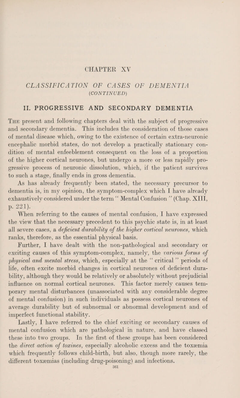 CHAPTER XV CLASSIFICATION OF CASES OF DEMENTIA (CONTINUED) II. PROGRESSIVE AND SECONDARY DEMENTIA The present and following chapters deal with the subject of progressive and secondary dementia. This includes the consideration of those cases of mental disease which, owing to the existence of certain extra-neuronic encephalic morbid states, do not develop a practically stationary con¬ dition of mental enfeeblement consequent on the loss of a proportion of the higher cortical neurones, but undergo a more or less rapidly pro¬ gressive process of neuronic dissolution, which, if the patient survives to such a stage, finally ends in gross dementia. As has already frequently been stated, the necessary precursor to dementia is, in my opinion, the symptom-complex which I have already exhaustively considered under the term “ Mental Confusion ” (Chap. XIII, p. 221). When referring to the causes of mental confusion, I have expressed the view that the necessary precedent to this psychic state is, in at least all severe cases, a deficient durability of the higher cortical neurones, which ranks, therefore, as the essential physical basis. Further, I have dealt with the non-pathological and secondary or exciting causes of this symptom-complex, namely, the various forms of physical and mental stress, which, especially at the “ critical ” periods of life, often excite morbid changes in cortical neurones of deficient dura¬ bility, although they would be relatively or absolutely without prejudicial influence on normal cortical neurones. This factor merelv causes tern- «/ porary mental disturbances (unassociated with any considerable degree of mental confusion) in such individuals as possess cortical neurones of average durability but of subnormal or abnormal development and of imperfect functional stability. Lastly, I have referred to the chief exciting or secondary causes of mental confusion which are pathological in nature, and have classed these into two groups. In the first of these groups has been considered the direct action of toxines, especially, alcoholic excess and the toxaemia which frequently follows child-birth, but also, though more rarely, the different toxaemias (including drug-poisoning) and infections.