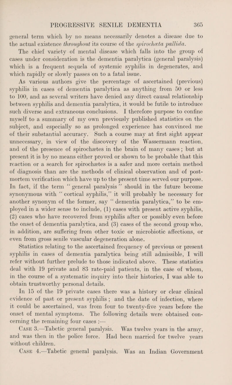 general term which by no means necessarily denotes a disease due to the actual existence throughout its course of the spirochceta pallida. The chief variety of mental disease which falls into the group of cases under consideration is the dementia paralytica (general paralysis) which is a frequent sequela of systemic syphilis in degenerates, and which rapidly or slowly passes on to a fatal issue. As various authors give the percentage of ascertained (previous) syphilis in cases of dementia paralytica as anything from 50 or less to 100, and as several writers have denied any direct causal relationship between syphilis and dementia paralytica, it would be futile to introduce such diverse and extraneous conclusions. I therefore purpose to confine myself to a summary of my own previously published statistics on the subject, and especially so as prolonged experience has convinced me of their substantial accuracy. Such a course may at first sight appear unnecessary, in view of the discovery of the Wassermann reaction, and of the presence of spirochaetes in the brain of many cases ; but at present it is by no means either proved or shown to be probable that this reaction or a search for spirochaetes is a safer and more certain method of diagnosis than are the methods of clinical observation and of post¬ mortem verification which have up to the present time served our purpose. In fact, if the term “ general paralysis ’5 should in the future become synonymous with “ cortical syphilis,55 it will probably be necessary for another s)monym of the former, say “ dementia paralytica,55 to be em¬ ployed in a wider sense to include, (1) cases with present active syphilis, (2) cases who have recovered from syphilis after or possibly even before the onset of dementia paralytica, and (3) cases of the second group who, in addition, are suffering from other toxic or microbiotic affections, or even from gross senile vascular degeneration alone. Statistics relating to the ascertained frequency of previous or present syphilis in cases of dementia paralytica being still admissible, I will refer without further prelude to those indicated above. These statistics deal with 19 private and 83 rate-paid patients, in the case of whom, in the course of a systematic inquiry into their histories, I was able to obtain trustworthy personal details. In 15 of the 19 private cases there was a history or clear clinical evidence of past or present syphilis ; and the date of infection, where it could be ascertained, was from four to twenty-five years before the onset of mental symptoms. The following details were obtained con¬ cerning the remaining four cases :— Case 3.—Tabetic general paralysis. Was twelve years in the army, and was then in the police force. Had been married for twelve years without children. Case 4.—Tabetic general paralysis. Was an Indian Government