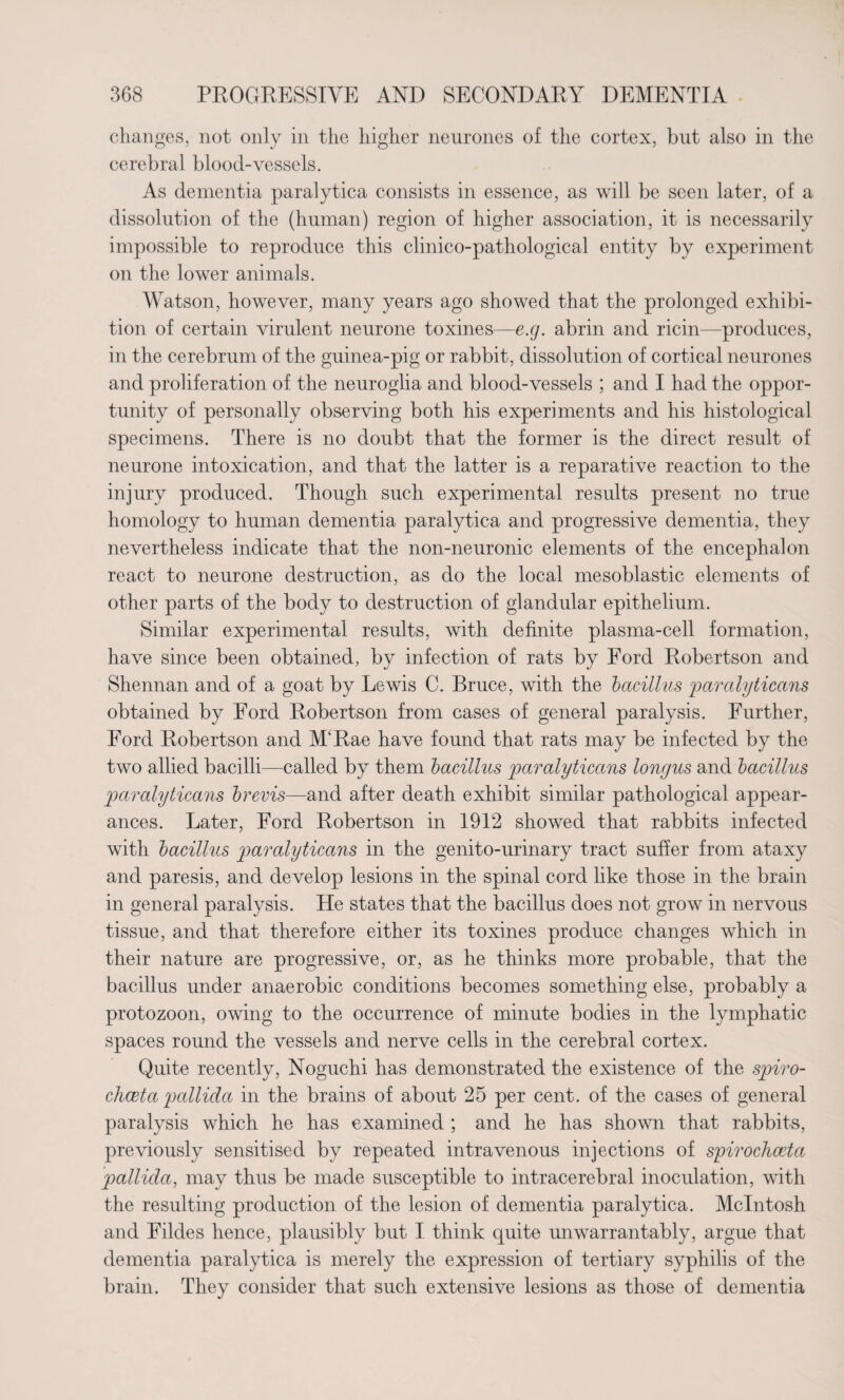 changes, not only in the higher neurones of the cortex, but also in the cerebral blood-vessels. As dementia paralytica consists in essence, as will be seen later, of a dissolution of the (human) region of higher association, it is necessarily impossible to reproduce this clinico-pathological entity by experiment on the lower animals. Watson, however, many years ago showed that the prolonged exhibi¬ tion of certain virulent neurone toxines—e.g. abrin and ricin—produces, in the cerebrum of the guinea-pig or rabbit, dissolution of cortical neurones and proliferation of the neuroglia and blood-vessels ; and I had the oppor¬ tunity of personally observing both his experiments and his histological specimens. There is no doubt that the former is the direct result of neurone intoxication, and that the latter is a reparative reaction to the injury produced. Though such experimental results present no true homology to human dementia paralytica and progressive dementia, they nevertheless indicate that the non-neuronic elements of the encephalon react to neurone destruction, as do the local mesoblastic elements of other parts of the body to destruction of glandular epithelium. Similar experimental results, with definite plasma-cell formation, have since been obtained, by infection of rats by Ford Robertson and Shennan and of a goat by Lewis C. Bruce, with the bacillus paralyticans obtained by Ford Robertson from cases of general paralysis. Further, Ford Robertson and M'Rae have found that rats may be infected by the two allied bacilli—called by them bacillus paralyticans longus and bacillus paralyticans brevis—and after death exhibit similar pathological appear¬ ances. Later, Ford Robertson in 1912 showed that rabbits infected with bacillus paralyticans in the genito-urinary tract suffer from ataxy and paresis, and develop lesions in the spinal cord like those in the brain in general paralysis. He states that the bacillus does not grow in nervous tissue, and that therefore either its toxines produce changes which in their nature are progressive, or, as he thinks more probable, that the bacillus under anaerobic conditions becomes something else, probably a protozoon, owing to the occurrence of minute bodies in the lymphatic spaces round the vessels and nerve cells in the cerebral cortex. Quite recently, Noguchi has demonstrated the existence of the spiro- chceta pallida in the brains of about 25 per cent, of the cases of general paralysis which he has examined ; and he has shown that rabbits, previously sensitised by repeated intravenous injections of spirochceta pallida, may thus be made susceptible to intracerebral inoculation, with the resulting production of the lesion of dementia paralytica. McIntosh and Fildes hence, plausibly but I think quite mi war rant ably, argue that dementia paralytica is merely the expression of tertiary syphilis of the brain. They consider that such extensive lesions as those of dementia