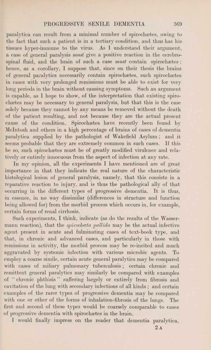 paralytica can result from a minimal number of spirochaetes, owing to the fact that such a patient is in a tertiary condition, and thus has his tissues hyper-immune to the virus. As I understand their argument, a case of general paralysis must give a positive reaction in the cerebro¬ spinal fluid, and the brain of such a case 7nust contain spirochaetes : lienee, as a corollary, I suppose that, since on their thesis the brains of general paralytics necessarily contain spirochaetes, such spirochaetes in cases with very prolonged remissions must be able to exist for very long periods in the brain without causing symptoms. Such an argument is capable, as I hope to show, of the interpretation that existing spiro- chaetes may be necessary to general paralysis, but that this is the case solely because they cannot by any means be removed without the death of the patient resulting, and not because they are the actual present cause of the condition. Spirochaetes have recently been found by McIntosh and others in a high percentage of brains of cases of dementia paralytica supplied by the pathologist of Wakefield Asylum ; and it seems probable that they are extremely common in such cases. If this be so, such spirochaetes must be of greatly modified virulence and rela¬ tively or entirely innocuous from the aspect of infection at any rate. In my opinion, all the experiments I have mentioned are of great importance in that they indicate the real nature of the characteristic histological lesion of general paralysis, namely, that this consists in a reparative reaction to injury, and is thus the pathological ally of that occurring in the different types of progressive dementia. It is thus, in essence, in no way dissimilar (differences in structure and function being allowed for) from the morbid process which occurs in, for example, certain forms of renal cirrhosis. Such experiments, I think, indicate (as do the results of the Wasser- mann reaction), that the spirochceta pallida may be the actual infective agent present in acute and fulminating cases of text-book type, and that, in chronic and advanced cases, and particularly in those with remissions in activity, the morbid process may be re-incited and much aggravated by systemic infection with various microbic agents. To employ a coarse simile, certain acute general paralytics may be compared with cases of miliary pulmonary tuberculosis; certain chronic and remittent general paralytics may similarly be compared with examples of “ chronic phthisis ” suffering largely or entirely from fibrosis and cavitation of the lung with secondary infections of all kinds ; and certain examples of the rarer types of progressive dementia may be compared with one or other of the forms of inhalation-fibrosis of the lungs. The first and second of these types would be coarsely comparable to cases of progressive dementia with spirochaetes in the brain. I would finally impress on the reader that dementia paralytica, 2 A '