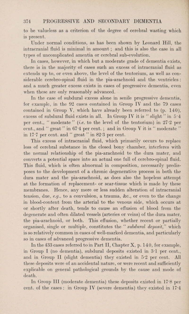 to be valueless as a criterion of the degree of cerebral wasting which is present. Under normal conditions, as has been shown by Leonard Hill, the intracranial fluid is minimal in amount; and this is also the case in all types of uncomplicated amentia or cerebral sub-evolution. In cases, however, in which but a moderate grade of dementia exists, there is in the majority of cases such an excess of intracranial fluid as extends up to, or even above, the level of the tentorium, as well as con¬ siderable cerebro-spinal fluid in the pia-arachnoid and the ventricles : and a much greater excess exists in cases of progressive dementia, even when these are only reasonably advanced. In the case of subdural excess alone in senile progressive dementia, for example, in the 92 cases contained in Group IV and the 79 cases contained in Group V, which have already been referred to (p. 140), excess of subdural fluid exists in all. In Group IV it is “ slight  in 5*4 per cent., “ moderate ” (i.e. to the level of the tentorium) in 27*2 per cent., and “ great ” in 67*4 per cent. ; and in Group V it is “ moderate ” in 17'7 per cent, and “ great ” in 82’3 per cent. This excess of intracranial fluid, which primarily occurs to replace loss of cerebral substance in the closed bony chamber, interferes with the normal relationship of the pia-arachnoid to the dura mater, and converts a potential space into an actual one full of cerebro-spinal fluid. This fluid, which is often abnormal in composition, necessarily predis¬ poses to the development of a chronic degenerative process in both the dura mater and the pia-arachnoid, as does also the hopeless attempt at the formation of replacement- or scar-tissue which is made by these membranes. Hence, any more or less sudden alteration of intracranial tension, due, e.g., to a convulsion, a trauma, &c., or even to the change in blood-content from the arterial to the venous side, which occurs at or shortly after death, tends to cause an effusion of blood from the degenerate and often dilated vessels (arteries or veins) of the dura mater, the pia-arachnoid, or both. This effusion, whether recent or partially organised, single or multiple, constitutes the “ subdural deposit, ' which is so relatively common in cases of well-marked dementia, and particularly so in cases of advanced progressive dementia. In the 433 cases referred to in Part II, Chapter X, p. 140, for example, in Group I (no dementia), subdural deposits existed in 3‘1 per cent., and in Group II (slight dementia) they existed in 5*2 per cent. All these deposits were of an accidental nature, or were recent and sufficiently explicable on general pathological grounds by the cause and mode of death. In Group III (moderate dementia) these deposits existed in 17'8 per cent, of the cases : in Group IV (severe dementia) they existed in 17*4