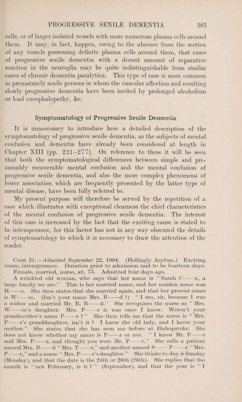 cells, or of larger isolated vessels with more numerous plasma cells around them. It may, in fact, happen, owing to the absence from the section of any vessels possessing definite plasma cells around them, that cases of progressive senile dementia with a decent amount of reparative reaction in the neuroglia may be quite indistinguishable from similar cases of chronic dementia paralytica. This type of case is more common in prematurely senile persons in whom the vascular affection and resulting slowly progressive dementia have been incited by prolonged alcoholism or lead encephalopathy, &c. Symptomatology of Progressive Senile Dementia It is unnecessary to introduce here a detailed description of the symptomatology of progressive senile dementia, as the subjects of mental confusion and dementia have already been considered at length in Chapter XIII (pp. 221—277). On reference to these it will be seen that both the symptomatological differences between simple and pre¬ sumably recoverable mental confusion and the mental confusion of progressive senile dementia, and also the more complex phenomena of lower association which are frequently presented by the latter type of mental disease, have been fully referred to. My present purpose will therefore be served by the repetition of a case wrhich illustrates with exceptional clearness the chief characteristics of the mental confusion of progressive senile dementia. The interest of this case is increased by the fact that the exciting cause is stated to be intemperance, for this factor has not in any way obscured the details of symptomatology to which it is necessary to draw the attention of the reader. Case 21.—Admitted September 22, 1904. (Hellingly Asylum.) Exciting cause, intemperance. Duration prior to admission said to be fourteen days. Female, married, nurse, set. 75. Admitted four days ago. A wrinkled old woman, who says that her name is “ Sarah C-x, a large family we are.” This is her married name, and her maiden name was H-s. She then states that she married again, and that her present name is W- —m. (Isn’t your name Mrs. B-d ?) “I am, sir, because I was a widow and married Mr. R. B-d.” She recognises the nurse as “ Mrs. W-m’s daughter. Mrs. P-r it was once I know. Weren’t your grandmother’s name P-r ? ” She then tells me that the nurse is “ Mrs. P-r’s granddaughter, isn’t it ? I know the old lady, and I know your mother.” She states that she has seen me before at Bishopstoke. She does not know whether my name is P-r or not. “ I know Mr. P-r and Mrs. P-r, and thought you were Mr. P——-r.” She calls a patient named Mrs. B--d “Mrs. T-r,” and another named S—— P——x “Mrs. P-r,” and a nurse “ Mrs. P-r’s daughter.” She thinks to-day is Sunday (Monday), and that the date is the 25th or 26th (26th). She replies that the month is “ not February, is it ? ” (September), and that the year is “I