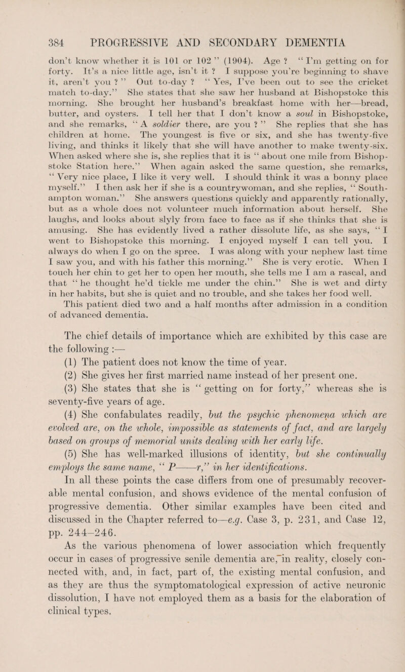 don’t know whether it is 101 or 102 ” (1904). Age ? “ I’m getting on for forty. It’s a nice little age, isn’t it ? I suppose you’re beginning to shave it, aren’t you ? ” Out to-day ? “ Yes, I’ve been out to see the cricket match to-day.” She states that she saw her husband at Bishopstoke this morning. She brought her husband’s breakfast home with her—bread, butter, and oysters. I tell her that I don’t know a soul in Bishopstoke, and she remarks, “ A soldier there, are you ? ” She replies that she has children at home. The youngest is five or six, and she has twenty-five living, and thinks it likely that she will have another to make twenty-six. When asked where she is, she replies that it is “ about one mile from Bishop¬ stoke Station here.” When again asked the same question, she remarks, “ Very nice place, I like it very well. I should think it was a bonny place myself.” I then ask her if she is a countrywoman, and she replies, “ South¬ ampton woman.” She answers questions quickly and apparently rationally, but as a whole does not volunteer much information about herself. She laughs, and looks about slyly from face to face as if she thinks that she is amusing. She has evidently lived a rather dissolute life, as she says, “ I went to Bishopstoke this morning. I enjoyed myself I can tell you. I always do when I go on the spree. I was along with your nephew last time I saw you, and with his father this morning.” She is very erotic. When I touch her chin to get her to open her mouth, she tells me I am a rascal, and that “ he thought he’d tickle me under the chin.” She is wet and dirty in her habits, but she is quiet and no trouble, and she takes her food well. This patient died two and a half months after admission in a condition of advanced dementia. The chief details of importance which are exhibited by this case are the following :— (1) The patient does not know the time of year. (2) She gives her first married name instead of her present one. (3) She states that she is getting on for forty/’ whereas she is seventy-five years of age. (4) She confabulates readily, but the psychic phenomena which are evolved are, on the whole, impossible as statements of fact, and are largely based on groups of memorial units dealing with her early life. (5) She has well-marked illusions of identity, but she continually employs the same name, “ P-r,” in her identifications. In all these points the case differs from one of presumably recover¬ able mental confusion, and shows evidence of the mental confusion of progressive dementia. Other similar examples have been cited and discussed in the Chapter referred to—e.q. Case 3, p. 231, and Case 12, pp. 244-246. As the various phenomena of lower association which frequently occur in cases of progressive senile dementia are/in reality, closely con¬ nected with, and, in fact, part of, the existing mental confusion, and as they are thus the symptomatological expression of active neuronic dissolution, I have not employed them as a basis for the elaboration of clinical types.