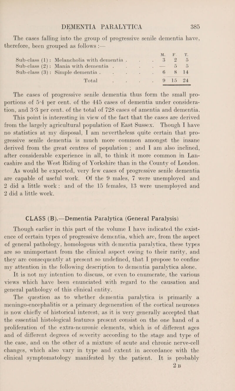 c The cases falling into the group of progressive senile dementia have, therefore, been grouped as follows :— Sub-class (1) : Melancholia with dementia . M. 3 F. 2 T. 5 Sub-class (2) : Mania with dementia . — 5 5 Sub-class (3) : Simple dementia . 6 8 14 Total 9 15 24 The cases of progressive senile dementia thus form the small pro¬ portions of 5A per cent, of the 445 cases of dementia under considera¬ tion, and 3\3 per cent, of the total of 728 cases of amentia and dementia. This point is interesting in view of the fact that the cases are derived from the largely agricultural population of East Sussex. Though I have no statistics at my disposal, I am nevertheless quite certain that pro¬ gressive senile dementia is much more common amongst the insane derived from the great centres of population ; and I am also inclined, after considerable experience in all, to think it more common in Lan¬ cashire and the West Riding of Yorkshire than in the County of London. As would be expected, very few cases of progressive senile dementia are capable of useful work. Of the 9 males, 7 were unemployed and 2 did a little work : and of the 15 females, 13 were unemployed and 2 did a little work. CLASS (B).—Dementia Paralytica (General Paralysis) Though earlier in this part of the volume I have indicated the exist¬ ence of certain types of progressive dementia, which are, from the aspect of general pathology, homologous with dementia paralytica, these types are so unimportant from the clinical aspect owing to their rarity, and they are consequently at present .so undefined, that I propose to confine my attention in the following description to dementia paralytica alone. It is not my intention to discuss, or even to enumerate, the various views which have been enunciated with regard to the causation and general pathology of this clinical entity. The question as to whether dementia paralytica is primarily a meningo-encephalitis or a primary degeneration of the cortical neurones is now chiefly of historical interest, as it is very generally accepted that the essential histological features present consist on the one hand of a proliferation of the extra-neuronic elements, which is of different ages and of different degrees of severity according to the stage and type of the case, an el on the other of a mixture of acute and chronic nerve-cell changes, which also vary in type and extent in accordance with the clinical symptomatology manifested by the patient. It is probably 2b