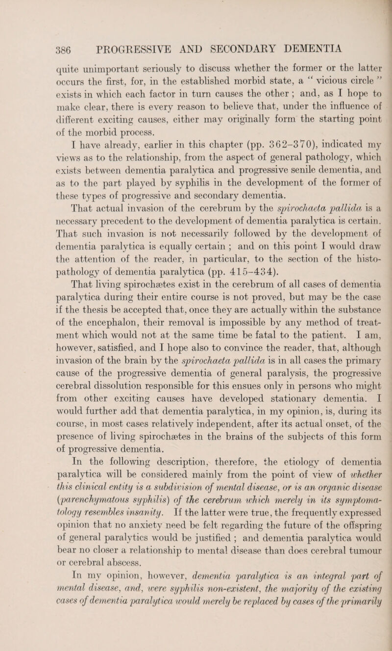 quite unimportant seriously to discuss whether the former or the latter occurs the first, for, in the established morbid state, a “ vicious circle ” exists in which each factor in turn causes the other ; and, as I hope to make clear, there is every reason to believe that, under the influence of different exciting causes, either may originally form the starting point of the morbid process. I have already, earlier in this chapter (pp. 362-3 70), indicated my views as to the relationship, from the aspect of general pathology, which exists between dementia paralytica and progressive senile dementia, and as to the part played by syphilis in the development of the former of these types of progressive and secondary dementia. That actual invasion of the cerebrum by the spirochaeta pallida is a necessary precedent to the development of dementia paralytica is certain. That such invasion is not necessarily followed by the development of dementia paralytica is equally certain ; and on this point I would draw the attention of the reader, in particular, to the section of the histo- pathology of dementia paralytica (pp. 415-434). That living spirochsetes exist in the cerebrum of all cases of dementia paralytica during their entire course is not proved, but may be the case if the thesis be accepted that, once they are actually within the substance of the encephalon, their removal is impossible by any method of treat¬ ment which would not at the same time be fatal to the patient. I am, however, satisfied, and I hope also to convince the reader, that, although invasion of the brain by the spirochaeta pallida is in all cases the primary cause of the progressive dementia of general paralysis, the progressive cerebral dissolution responsible for this ensues only in persons who might from other exciting causes have developed stationary dementia. I would further add that dementia paralytica, in my opinion, is, during its course, in most cases relatively independent, after its actual onset, of the presence of living spirochaetes in the brains of the subjects of this form of progressive dementia. In the following description, therefore, the etiology of dementia paralytica will be considered mainly from the point of view of whether this clinical entity is a subdivision of mental disease, or is an organic disease (;parenchymatous syphilis) of the cerebrum which merely in its symptoma¬ tology resembles insanity. If the latter were true, the frequently expressed opinion that no anxiety need be felt regarding the future of the offspring of general paralytics would be justified ; and dementia paralytica would bear no closer a relationship to mental disease than does cerebral tumour or cerebral abscess. In my opinion, however, dementia paralytica is an integral part of mental disease, and, were syphilis non-existent, the ma jority of the existing cases of dementia paralytica would merely be replaced by cases of the primarily