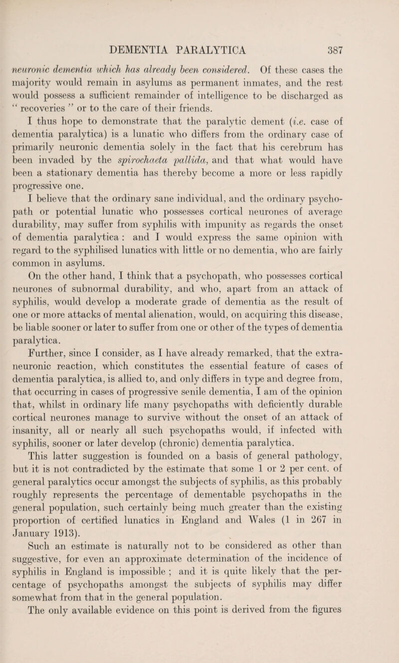neuronic dementia which has already been considered. Of these cases the majority would remain in asylums as permanent inmates, and the rest would possess a sufficient remainder of intelligence to be discharged as “ recoveries 33 or to the care of their friends. I thus hope to demonstrate that the paralytic dement (i.e. case of dementia paralytica) is a lunatic who differs from the ordinary case of primarily neuronic dementia solely in the fact that his cerebrum has been invaded by the spirochaeta pallida, and that what would have been a stationary dementia has thereby become a more or less rapidly progressive one. I believe that the ordinary sane individual, and the ordinary psycho¬ path or potential lunatic who possesses cortical neurones of average durability, may suffer from syphilis with impunity as regards the onset of dementia paralytica : and I would express the same opinion with regard to the syphilised lunatics with little or no dementia, who are fairly common in asylums. On the other hand, I think that a psychopath, who possesses cortical neurones of subnormal durability, and who, apart from an attack of syphilis, would develop a moderate grade of dementia as the result of one or more attacks of mental alienation, would, on acquiring this disease, be liable sooner or later to suffer from one or other of the types of dementia paralytica. Further, since I consider, as I have already remarked, that the extra- neuronic reaction, which constitutes the essential feature of cases of dementia paralytica, is allied to, and only differs in type and degree from, that occurring in cases of progressive senile dementia, I am of the opinion that, whilst in ordinary life many psychopaths with deficiently durable cortical neurones manage to survive without the onset of an attack of insanity, all or nearly all such psychopaths would, if infected with syphilis, sooner or later develop (chronic) dementia paralytica. This latter suggestion is founded on a basis of general pathology, but it is not contradicted by the estimate that some 1 or 2 per cent, of general paralytics occur amongst the subjects of syphilis, as this probably roughly represents the percentage of dementable psychopaths in the general population, such certainly being much greater than the existing proportion of certified lunatics in England and Wales (1 in 267 in January 1913). Such an estimate is naturally not to be considered as other than suggestive, for even an approximate determination of the incidence of syphilis in England is impossible ; and it is quite likely that the per¬ centage of psychopaths amongst the subjects of syphilis may differ somewhat from that in the general population. The only available evidence on this point is derived, from the figures