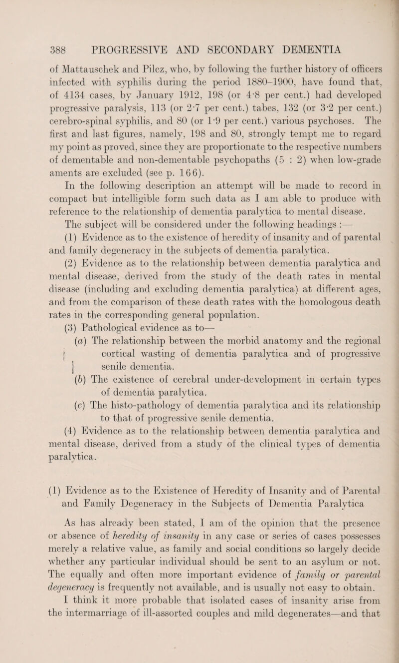 of Mattauschek and Pilcz, who, by following the further history of officers infected with syphilis during the period 1880-1900, have found that, of 4134 cases, by January 1912, 198 (or 4‘8 per cent.) had developed progressive paralysis, 113 (or 2-7 per cent.) tabes, 132 (or 3*2 per cent.) cerebro-spinal syphilis, and 80 (or P9 per cent.) various psychoses. The first and last figures, namely, 198 and 80, strongly tempt me to regard my point as proved, since they are proportionate to the respective numbers of dementable and non-demen table psychopaths (5 : 2) when low-grade aments are excluded (see p. 166). In the following description an attempt will be made to record in compact but intelligible form such data as I am able to produce with reference to the relationship of dementia paralytica to mental disease. The subject will be considered under the following headings :— (1) Evidence as to the existence of heredity of insanity and of parental and family degeneracy in the subjects of dementia paralytica. (2) Evidence as to the relationship between dementia paralytica and mental disease, derived from the study of the death rates in mental disease (including and excluding dementia paralytica) at different ages, and from the comparison of these death rates with the homologous death rates in the corresponding general population. (3) Pathological evidence as to— (a) The relationship between the morbid anatomy and the regional j cortical wasting of dementia paralytica and of progressive senile dementia. (b) The existence of cerebral under-development in certain types of dementia paralytica. (c) The histo-pathology of dementia paralytica and its relationship to that of progressive senile dementia. (4) Evidence as to the relationship between dementia paralytica and mental disease, derived from a study of the clinical types of dementia paralytica. (1) Evidence as to the Existence of Heredity of Insanity and of Parental and Family Degeneracy in the Subjects of Dementia Paralytica As has already been stated, I am of the opinion that the presence or absence of heredity of insanity in any case or series of cases possesses merely a relative value, as family and social conditions so largely decide whether any particular individual should be sent to an asylum or not. The equally and often more important evidence of family or parental degeneracy is frequently not available, and is usually not easy to obtain. I think it more probable that isolated cases of insanity arise from the intermarriage of ill-assorted couples and mild degenerates—and that
