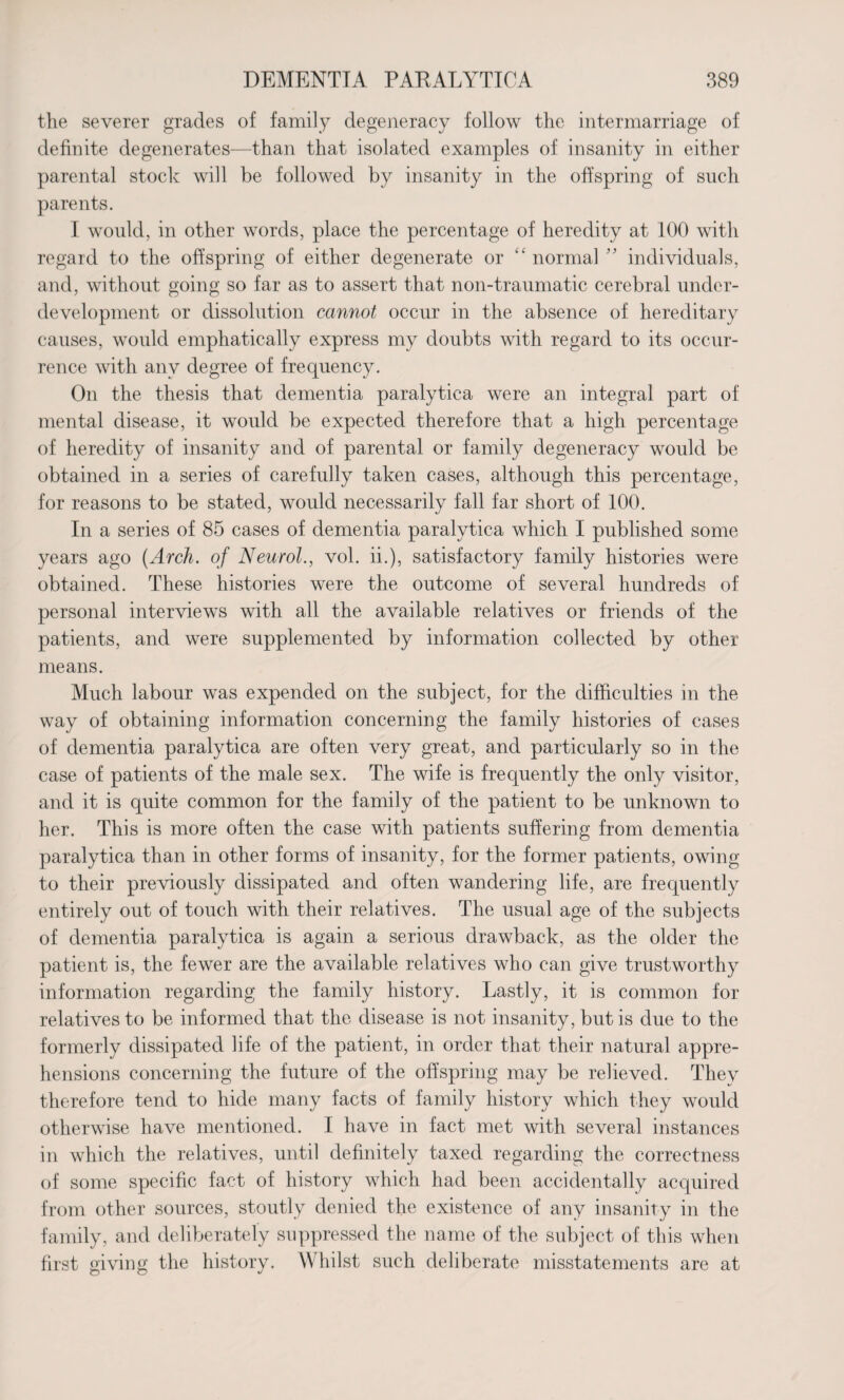 the severer grades of family degeneracy follow the intermarriage of definite degenerates—than that isolated examples of insanity in either parental stock will be followed by insanity in the offspring of such parents. I would, in other words, place the percentage of heredity at 100 with regard to the offspring of either degenerate or “ normal ” individuals, and, without going so far as to assert that noil-traumatic cerebral under¬ development or dissolution cannot occur in the absence of hereditary causes, would emphatically express my doubts with regard to its occur¬ rence with any degree of frequency. On the thesis that dementia paralytica were an integral part of mental disease, it would be expected therefore that a high percentage of heredity of insanity and of parental or family degeneracy would be obtained in a series of carefully taken cases, although this percentage, for reasons to be stated, would necessarily fall far short of 100. In a series of 85 cases of dementia paralytica which I published some- years ago {Arch, of Neurol., vol. ii.), satisfactory family histories were obtained. These histories were the outcome of several hundreds of personal interviews with all the available relatives or friends of the patients, and were supplemented by information collected by other means. Much labour was expended on the subject, for the difficulties in the way of obtaining information concerning the family histories of cases of dementia paralytica are often very great, and particularly so in the case of patients of the male sex. The wife is frequently the only visitor, and it is quite common for the family of the patient to be unknown to her. This is more often the case with patients suffering from dementia paralytica than in other forms of insanity, for the former patients, owing to their previously dissipated and often wandering life, are frequently entirely out of touch with their relatives. The usual age of the subjects of dementia paralytica is again a serious drawback, as the older the patient is, the fewer are the available relatives who can give trustworthy information regarding the family history. Lastly, it is common for relatives to be informed that the disease is not insanity, but is due to the formerly dissipated life of the patient, in order that their natural appre¬ hensions concerning the future of the offspring may be relieved. They therefore tend to hide many facts of family history which they would otherwise have mentioned. I have in fact met with several instances in which the relatives, until definitely taxed regarding the correctness of some specific fact of history which had been accidentally acquired from other sources, stoutly denied the existence of any insanity in the family, and deliberately suppressed the name of the subject of this when first giving the history. Whilst such deliberate misstatements are at