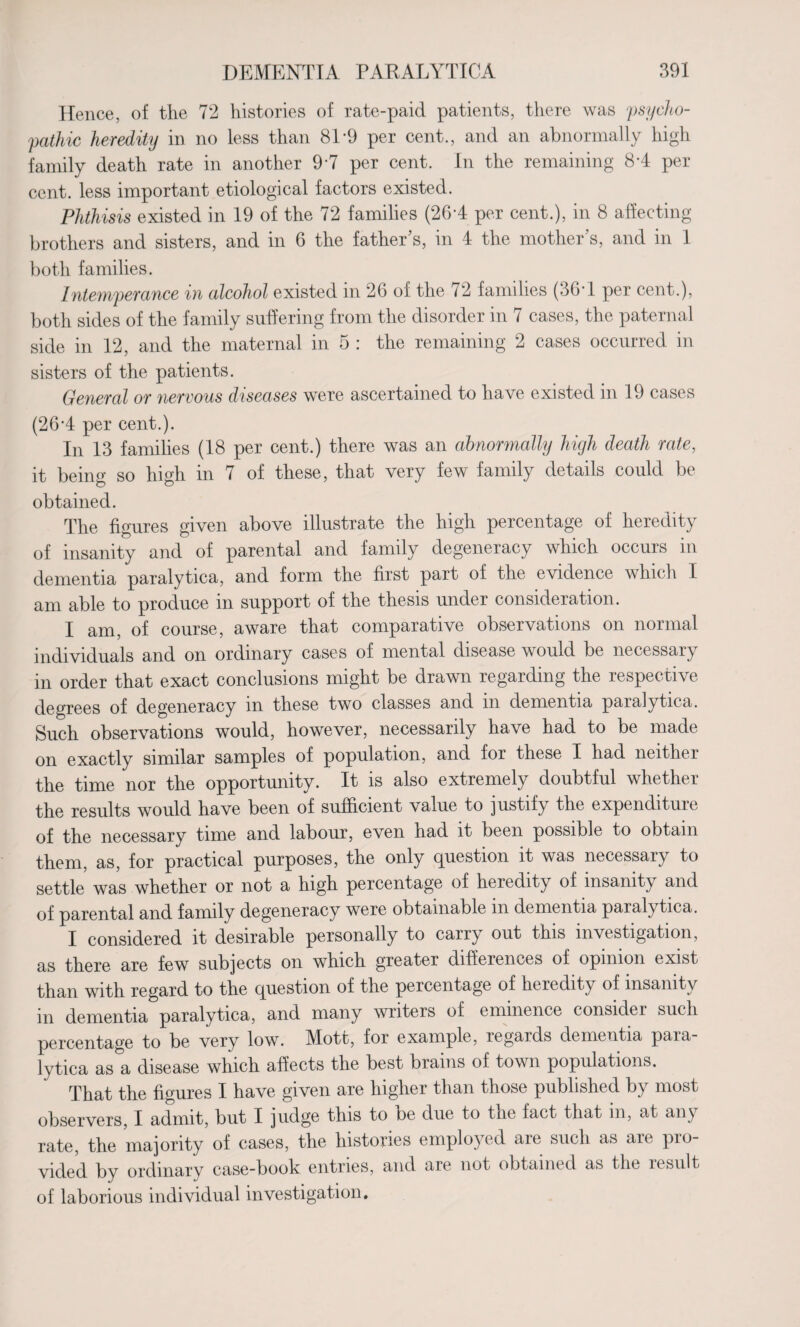 Hence, of the 72 histories of rate-paid patients, there was 'psycho¬ pathic heredity in no less than 81-9 per cent., and an abnormally high family death rate in another 9*7 per cent. In the remaining 8A per cent, less important etiological factors existed. Phthisis existed in 19 of the 72 families (26*4 per cent.), in 8 affecting brothers and sisters, and in 6 the father's, in 4 the mother's, and in 1 both families. Intemperance in alcohol existed in 26 of the 72 families (36T per cent.), both sides of the family suffering from the disorder in 7 cases, the paternal side in 12, and the maternal in 5 : the remaining 2 cases occurred in sisters of the patients. General or nervous diseases were ascertained to have existed in 19 cases (26A per cent.). In 13 families (18 per cent.) there was an abnormally high death rate, it being so high in 7 of these, that very few family details could be obtained. The figures given above illustrate the high percentage of heredity of insanity and of parental and family degeneracy which occurs in dementia paralytica, and form the first part of the evidence which I am able to produce in support of the thesis under consideration. I am, of course, aware that comparative observations on normal individuals and on ordinary cases of mental disease would be necessary in order that exact conclusions might be drawn regarding the respective degrees of degeneracy in these two classes and in dementia paralytica. Such observations would, however, necessarily have had to be made on exactly similar samples of population, and for these I had neithei the time nor the opportunity. It is also extremely doubtful whether the results would have been of sufficient value to justify the expenditure of the necessary time and labour, even nad it been possible to obtain them, as, for practical purposes, the only question it was necessary to settle was whether or not a high percentage of heiedity of insanity and of parental and family degeneracy were obtainable m dementia paialytica. I considered it desirable personally to carry out this investigation, as there are few subjects on which greater differences of opinion exist than with regard to the question of the percentage of heredity of insanity in dementia paralytica, and many writers of eminence consider such percentage to be very low. Mott, for example, regards dementia paia¬ lytica as a disease which affects the best brains of town populations. That the figures I have given are higher than those published by most observers, I admit, but I judge this to be due to tne fact that in, at any rate, the majority of cases, the histories employed are such as are pro vided by ordinary case-book entries, and are not obtained as the result of laborious individual investigation.