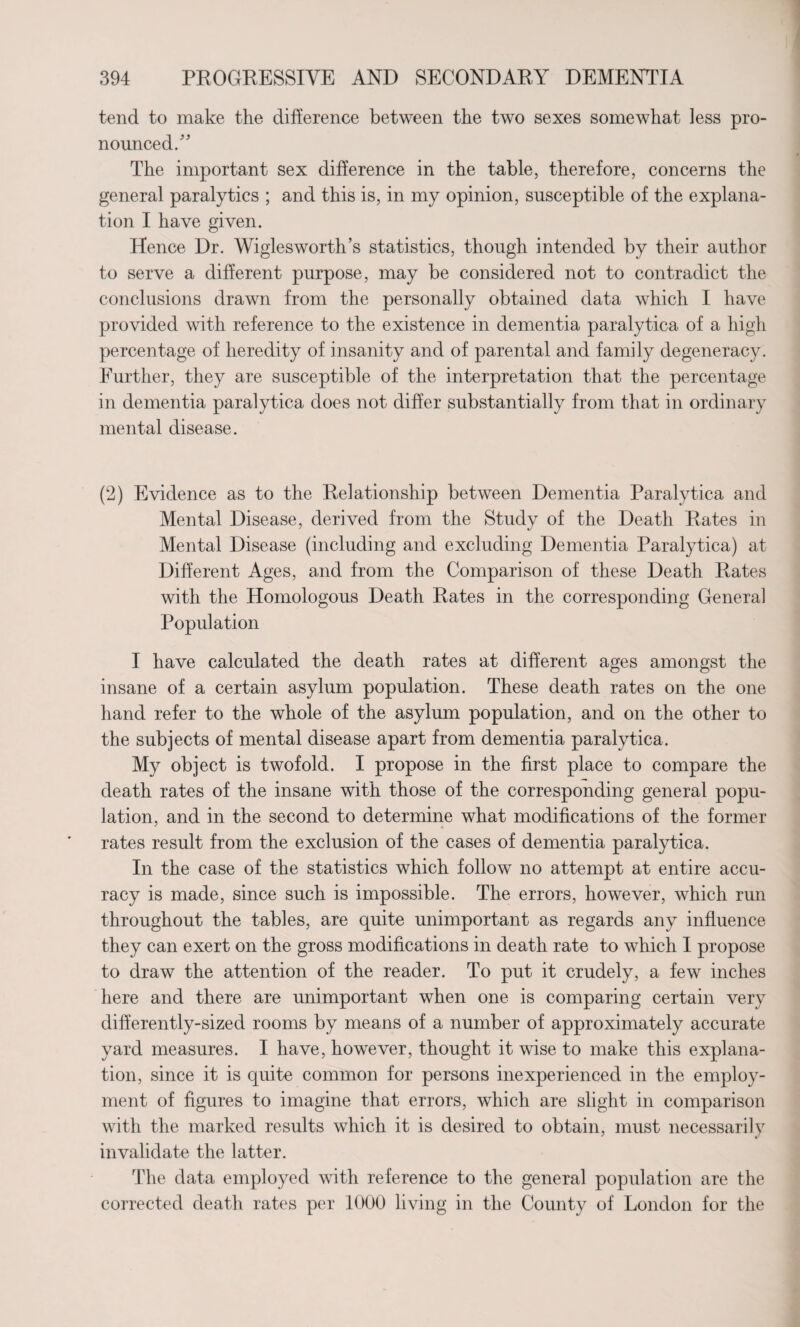 tend to make the difference between the two sexes somewhat less pro¬ nounced/' The important sex difference in the table, therefore, concerns the general paralytics ; and this is, in my opinion, susceptible of the explana¬ tion I have given. Hence Dr. Wiglesworth’s statistics, though intended by their author to serve a different purpose, may be considered not to contradict the conclusions drawn from the personally obtained data which I have provided with reference to the existence in dementia paralytica of a high percentage of heredity of insanity and of parental and family degeneracy. Further, they are susceptible of the interpretation that the percentage in dementia paralytica does not differ substantially from that in ordinary mental disease. (2) Evidence as to the Relationship between Dementia Paralytica and Mental Disease, derived from the Study of the Death Rates in Mental Disease (including and excluding Dementia Paralytica) at Different Ages, and from the Comparison of these Death Rates with the Homologous Death Rates in the corresponding General Population I have calculated the death rates at different ages amongst the insane of a certain asylum population. These death rates on the one hand refer to the whole of the asylum population, and on the other to the subjects of mental disease apart from dementia paralytica. My object is twofold. I propose in the first place to compare the death rates of the insane with those of the corresponding general popu¬ lation, and in the second to determine what modifications of the former rates result from the exclusion of the cases of dementia paralytica. In the case of the statistics which follow no attempt at entire accu¬ racy is made, since such is impossible. The errors, however, which run throughout the tables, are quite unimportant as regards any influence they can exert on the gross modifications in death rate to which I propose to draw the attention of the reader. To put it crudely, a few inches here and there are unimportant when one is comparing certain very differently-sized rooms by means of a number of approximately accurate yard measures. I have, however, thought it wise to make this explana¬ tion, since it is quite common for persons inexperienced in the employ¬ ment of figures to imagine that errors, which are slight in comparison with the marked results which it is desired to obtain, must necessarily invalidate the latter. The data employed with reference to the general population are the corrected death rates per 1000 living in the County of London for the