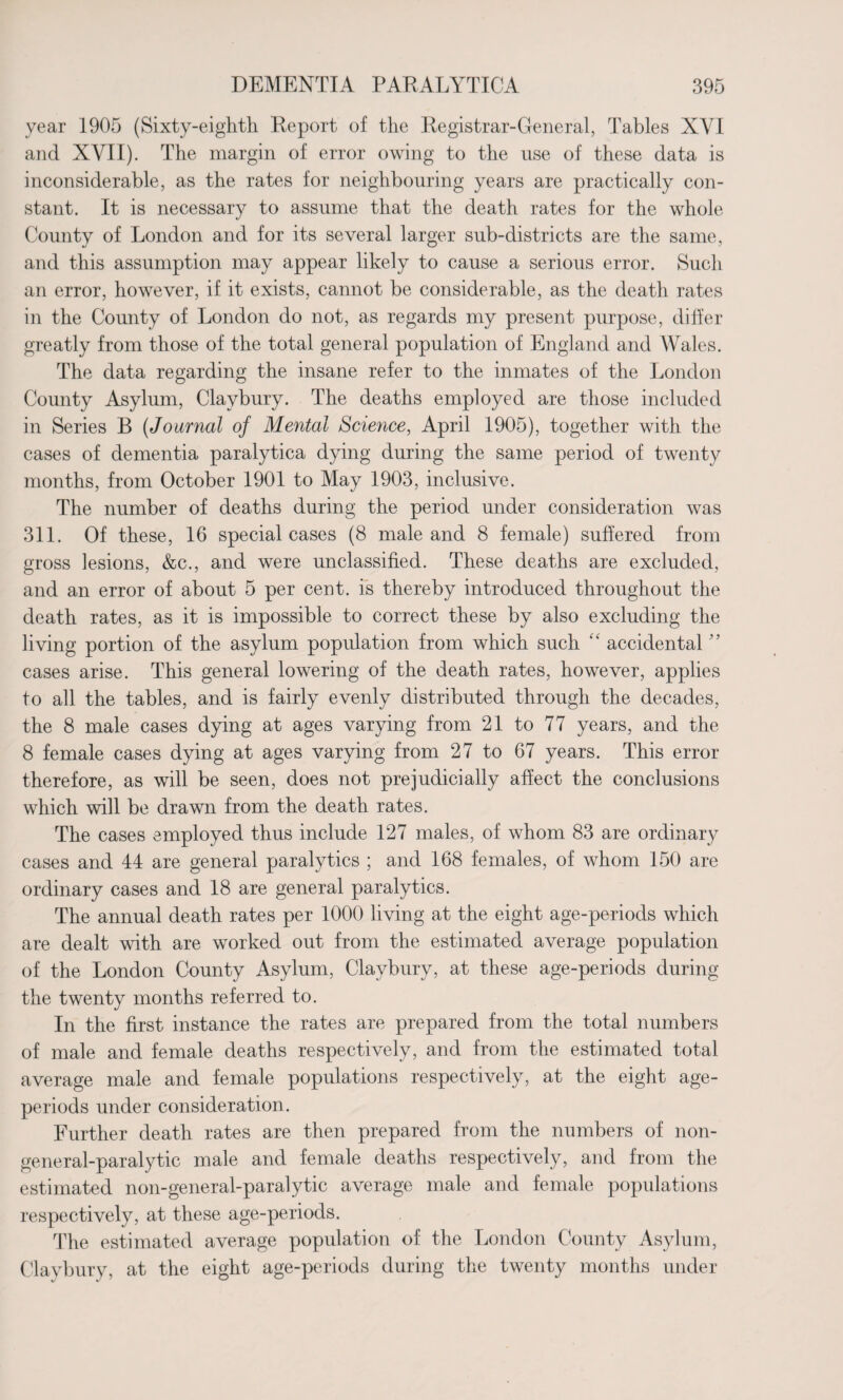 year 1905 (Sixty-eighth Report of the Registrar-General, Tables XYI and XVII). The margin of error owing to the use of these data is inconsiderable, as the rates for neighbouring years are practically con¬ stant. It is necessary to assume that the death rates for the whole County of London and for its several larger sub-districts are the same, and this assumption may appear likely to cause a serious error. Such an error, however, if it exists, cannot be considerable, as the death rates in the County of London do not, as regards my present purpose, differ greatly from those of the total general population of England and Wales. The data regarding the insane refer to the inmates of the London County Asylum, Clavbury. The deaths employed are those included in Series B (Journal of Mental Science, April 1905), together with the cases of dementia paralytica dying during the same period of twenty months, from October 1901 to May 1903, inclusive. The number of deaths during the period under consideration was 311. Of these, 16 special cases (8 male and 8 female) suffered from gross lesions, &c., and were unclassified. These deaths are excluded, and an error of about 5 per cent, is thereby introduced throughout the death rates, as it is impossible to correct these by also excluding the living portion of the asylum population from which such “ accidental ” cases arise. This general lowering of the death rates, however, applies to all the tables, and is fairly evenly distributed through the decades, the 8 male cases dying at ages varying from 21 to 77 years, and the 8 female cases dying at ages varying from 27 to 67 years. This error therefore, as will be seen, does not prejudicially affect the conclusions which will be drawn from the death rates. The cases employed thus include 127 males, of whom 83 are ordinary cases and 44 are general paralytics ; and 168 females, of whom 150 are ordinary cases and 18 are general paralytics. The annual death rates per 1000 living at the eight age-periods which are dealt with are worked out from the estimated average population of the London County Asylum, Claybury, at these age-periods during the twenty months referred to. In the first instance the rates are prepared from the total numbers of male and female deaths respectively, and from the estimated total average male and female populations respectively, at the eight age- periods under consideration. Further death rates are then prepared from the numbers of non¬ general-paralytic male and female deaths respectively, and from the estimated non-general-paralytic average male and female populations respectively, at these age-periods. The estimated average population of the London County Asylum, Claybury, at the eight age-periods during the twenty months under