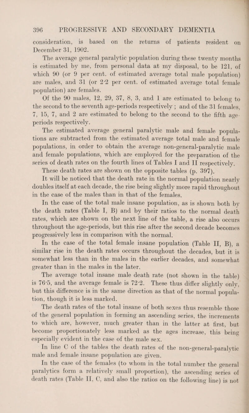 consideration, is based on the returns of patients resident on December 31, 1902. The average general paralytic population during these twenty months is estimated by me, from personal data at my disposal, to be 121, of which 90 (or 9 per cent, of estimated average total male population) are males, and 31 (or 2*2 per cent, of estimated average total female population) are females. Of the 90 males, 12, 29, 37, 8, 3, and 1 are estimated to belong to the second to the seventh age-periods respectively ; and of the 31 females, 7, 15, 7, and 2 are estimated to belong to the second to the fifth age- periods respectively. The estimated average general paralytic male and female popula¬ tions are subtracted from the estimated average total male and female populations, in order to obtain the average non-general-paralytic male and female populations, which are employed for the preparation of the series of death rates on the fourth lines of Tables I and II respectively. These death rates are shown on the opposite tables (p. 397). It will be noticed that the death rate in the normal population nearly doubles itself at each decade, the rise being slightly more rapid throughout in the case of the males than in that of the females. In the case of the total male insane population, as is shown both by the death rates (Table I, B) and by their ratios to the normal death rates, which are shown on the next line of the table, a rise also occurs throughout the age-periods, but this rise after the second decade becomes progressively less in comparison with the normal. In the case of the total female insane population (Table II, B), a similar rise in the death rates occurs throughout the decades, but it is somewhat less than in the males in the earlier decades, and somewhat greater than in the males in the later. The average total insane male death rate (not shown in the table) is 76-5, and the average female is 72'2. These thus differ slightly only, but this difference is in the same direction as that of the normal popula¬ tion, though it is less marked. The death rates of the total insane of both sexes thus resemble those of the general population in forming an ascending series, the increments to which are, however, much greater than in the latter at first, but become proportionately less marked as the ages increase, this being especially evident in the case of the male sex. In line C of the tables the death rates of the non-general-paralytic male and female insane population are given. In the case of the females (to whom in the total number the general paralytics form a relatively small proportion), the ascending series of death rates (Table II, C, and also the ratios on the following line) is not