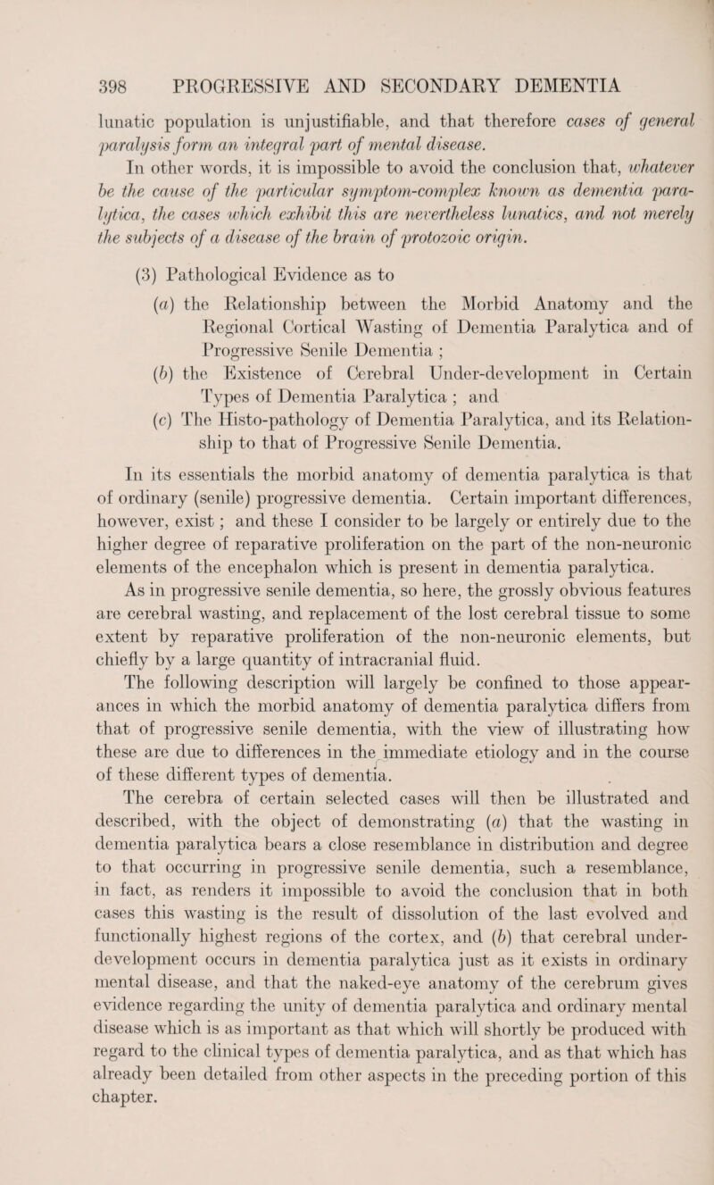 lunatic population is unjustifiable, and that therefore cases of general paralysis form an integral part of mental disease. In other words, it is impossible to avoid the conclusion that, whatever he the cause of the particular symptom-complex known as dementia para¬ lytica, the cases which exhibit this are nevertheless lunatics, and not merely the subjects of a disease of the brain of protozoic origin. (3) Pathological Evidence as to (a) the Relationship between the Morbid Anatomy and the Regional Cortical Wasting of Dementia Paralytica and of Progressive Senile Dementia ; (b) the Existence of Cerebral Under-development in Certain Types of Dementia Paralytica ; and (c) The ITisto-pathology of Dementia Paralytica, and its Relation¬ ship to that of Progressive Senile Dementia. In its essentials the morbid anatomy of dementia paralytica is that of ordinary (senile) progressive dementia. Certain important differences, however, exist; and these I consider to be largely or entirely due to the higher degree of reparative proliferation on the part of the non-neuronic elements of the encephalon which is present in dementia paralytica. As in progressive senile dementia, so here, the grossly obvious features are cerebral wasting, and replacement of the lost cerebral tissue to some extent by reparative proliferation of the non-neuronic elements, but chiefly by a large quantity of intracranial fluid. The following description will largely be confined to those appear¬ ances in which the morbid anatomy of dementia paralytica differs from that of progressive senile dementia, with the view of illustrating how these are due to differences in the, immediate etiology and in the course of these different types of dementia. The cerebra of certain selected cases will then be illustrated and described, with the object of demonstrating (a) that the wasting in dementia paralytica bears a close resemblance in distribution and degree to that occurring in progressive senile dementia, such a resemblance, in fact, as renders it impossible to avoid the conclusion that in both cases this wasting is the result of dissolution of the last evolved and functionally highest regions of the cortex, and (b) that cerebral under¬ development occurs in dementia paralytica just as it exists in ordinary mental disease, and that the naked-eye anatomy of the cerebrum gives evidence regarding the unity of dementia paralytica and ordinary mental disease which is as important as that which will shortly be produced with regard to the clinical types of dementia paralytica, and as that which has already been detailed from other aspects in the preceding portion of this chapter.