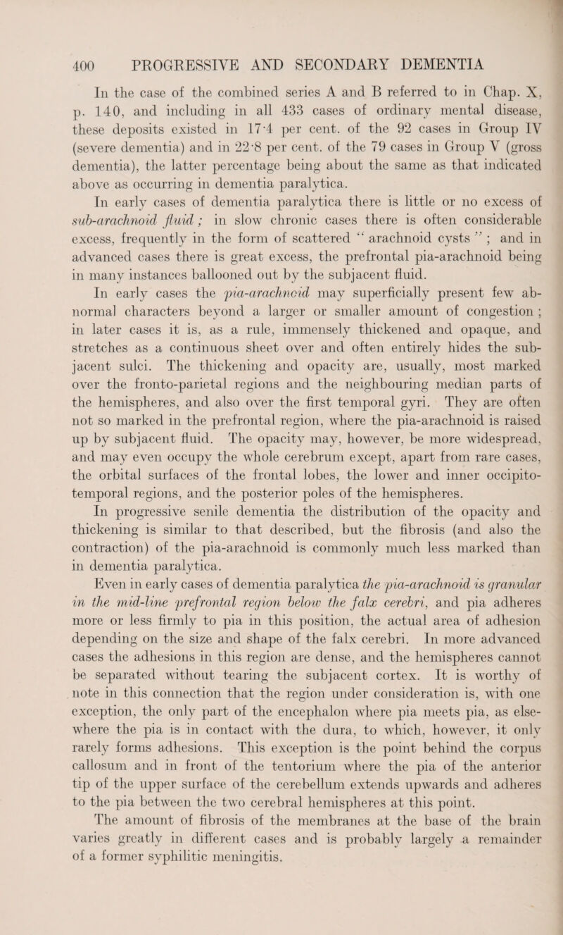 In the case of the combined series A and B referred to in Chap. X, p. 140, and including in all 433 cases of ordinary mental disease, these deposits existed in 17 A per cent, of the 92 cases in Group IV (severe dementia) and in 22*8 per cent, of the 79 cases in Group V (gross dementia), the latter percentage being about the same as that indicated above as occurring in dementia paralytica. In early cases of dementia paralytica there is little or no excess of sub-arachnoid fluid; in slow chronic cases there is often considerable excess, frequently in the form of scattered “ arachnoid cysts ” ; and in advanced cases there is great excess, the prefrontal pia-arachnoid being in many instances ballooned out by the subjacent fluid. In early cases the pia-arachnoid may superficially present few ab¬ normal characters beyond a larger or smaller amount of congestion ; in later cases it is, as a rule, immensely thickened and opaque, and stretches as a continuous sheet over and often entirely hides the sub¬ jacent sulci. The thickening and opacity are, usually, most marked over the fronto-parietal regions and the neighbouring median parts of the hemispheres, and also over the first temporal gyri. They are often not so marked in the prefrontal region, where the pia-arachnoid is raised up by subjacent fluid. The opacity may, however, be more widespread, and may even occupy the whole cerebrum except, apart from rare cases, the orbital surfaces of the frontal lobes, the lower and inner occipito¬ temporal regions, and the posterior poles of the hemispheres. In progressive senile dementia the distribution of the opacity and thickening is similar to that described, but the fibrosis (and also the contraction) of the pia-arachnoid is commonly much less marked than in dementia paralytica. Even in early cases of dementia paralytica the pia-araclmoid is (jranular in the mid-line prefrontal region below the falx cerebri, and pia adheres more or less firmly to pia in this position, the actual area of adhesion depending on the size and shape of the falx cerebri. In more advanced cases the adhesions in this region are dense, and the hemispheres cannot be separated without tearing the subjacent cortex. It is worthy of note in this connection that the region under consideration is, with one exception, the only part of the encephalon where pia meets pia, as else¬ where the pia is in contact with the dura, to which, however, it only rarely forms adhesions. This exception is the point behind the corpus callosum and in front of the tentorium where the pia of the anterior tip of the upper surface of the cerebellum extends upwards and adheres to the pia between the two cerebral hemispheres at this point. The amount of fibrosis of the membranes at the base of the brain varies greatly in different cases and is probably largely a remainder of a former syphilitic meningitis.