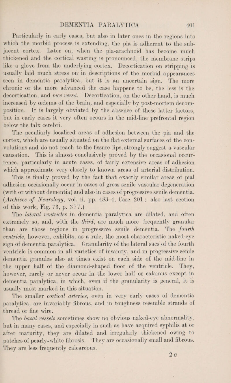 Particularly in early cases, but also in later ones in the regions into which the morbid process is extending, the pia is adherent to the sub¬ jacent cortex. Later on, when the pia-arachnoid has become much thickened and the cortical wasting is pronounced, the membrane strips like a glove from the underlying cortex. Decortication on stripping is usually laid much stress on in descriptions of the morbid appearances seen in dementia paralytica, but it is an uncertain sign. The more chronic or the more advanced the case happens to be, the less is the decortication, and vice versa. Decortication, on the other hand, is much increased by oedema of the brain, and especially by post-mortem decom¬ position. It is largely obviated by the absence of these latter factors, but in early cases it very often occurs in the mid-line prefrontal region below the falx cerebri. The peculiarly localised areas of adhesion between the pia and the cortex, which are usually situated on the flat external surfaces of the con¬ volutions and do not reach to the fissure lips, strongly suggest a vascular causation. This is almost conclusively proved by the occasional occur¬ rence, particularly in acute cases, of fairly extensive areas of adhesion which approximate very closely to known areas of arterial distribution. This is finally proved by the fact that exactly similar areas of pial adhesion occasionally occur in cases of gross senile vascular degeneration (with or without dementia) and also in cases of progressive senile dementia. (Archives of Neurology, vol. ii. pp. 483-4, Case 201 : also last section of this work, Fig. 73, p. 3 77.) The lateral ventricles in dementia paralytica are dilated, and often extremely so, and, with the third, are much more frequently granular than are those regions in progressive senile dementia. The fourth ventricle, however, exhibits, as a rule, the most characteristic naked-eye sign of dementia paralytica. Granularity of the lateral sacs of the fourth ventricle is common in all varieties of insanity, and in progressive senile dementia granules also at times exist on each side of the mid-line in the upper half of the diamond-shaped floor of the ventricle. They, however, rarely or never occur in the lower half or calamus except in dementia paralytica, in which, even if the granularity is general, it is usually most marked in this situation. The smaller cortical arteries, even in very early cases of dementia paralytica, are invariably fibrous, and in toughness resemble strands of thread or fine wire. The basal vessels sometimes show no obvious naked-eye abnormality, but in many cases, and especially in such as have acquired syphilis at or after maturity, they are dilated and irregularly thickened owing to patches of pearly-white fibrosis. They are occasionally small and fibrous. They are less frequently calcareous. 2 c