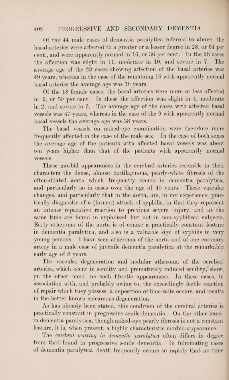Of the 44 male cases of dementia paralytica referred to above, the basal arteries were affected to a greater or a lesser degree in 28, or 64 per cent., and were apparently normal in 16, or 36 per cent. In the 28 cases the affection was slight in 11, moderate in 10, and severe in 7. The average age of the 28 cases showing affection of the basal arteries was 49 years, whereas in the case of the remaining 16 with apparently normal basal arteries the average age was 38 years. Of the 18 female cases, the basal arteries were more or less affected in 9, or 50 per cent. In these the affection was slight in 4, moderate in 2, and severe in 3. The average age of the cases with affected basal vessels was 47 years, whereas in the case of the 9 with apparently normal basal vessels the average age was 38 years. The basal vessels on naked-eye examination were therefore more frequently affected in the case of the male sex. In the case of both sexes the average age of the patients with affected basal vessels was about ten years higher than that of the patients with apparently normal vessels. These morbid appearances in the cerebral arteries resemble in their characters the dense, almost cartilaginous, pearly-white fibrosis of the often-dilated aorta which frequently occurs in dementia paralytica, and particularly so in cases over the age of 40 years. These vascular changes, and particularly that in the aorta, are, in my experience, prac¬ tically diagnostic of a (former) attack of syphilis, in that they represent an intense reparative reaction to previous severe injury, and at the same time are found in syphilised but not in non-syphilised subjects. Early atheroma of the aorta is of course a practically constant feature in dementia paralytica, and also is a valuable sign of syphilis in very young persons. I have seen atheroma of the aorta and of one coronary artery in a male case of juvenile dementia paralytica at the remarkably early age of 8 years. The vascular degeneration and nodular atheroma of the cerebral arteries, which occur in senility and prematurely induced senility,'*show, on the other hand, no such fibrotic appearances. In these cases, in association with, and probably owing to, the exceedingly feeble reaction of repair which they possess, a deposition of lime-salts occurs, and results in the better known calcareous degeneration. As has already been stated, this condition of the cerebral arteries is practically constant in progressive senile dementia. On the other hand, in dementia paralytica, though naked-eye pearly fibrosis is not a constant feature, it is, when present, a highly characteristic morbid appearance. The cerebral wasting in dementia paralytica often differs in degree from that found in progressive senile dementia. In fulminating cases of dementia paralytica, death frequently occurs so rapidly that no time