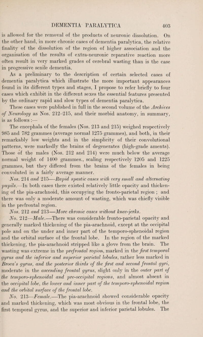 is allowed for the removal of the products of neuronic dissolution. On the other hand, in more chronic cases of dementia paralytica, the relative finality of the dissolution of the region of higher association and the organisation of the results of extra-neuronic reparative reaction more often result in very marked grades of cerebral wasting than is the case in progressive senile dementia. As a preliminary to the description of certain selected cases of dementia paralytica which illustrate the more important appearances found in its different types and stages, I propose to refer briefly to four cases which exhibit in the different sexes the essential features presented by the ordinary rapid and slow types of dementia paralytica. These cases were published in full in the second volume of the Archives of Neurology as Nos. 212-215, and their morbid anatomy, in summary, is as follows :— The encephala of the females (Nos. 213 and 215) weighed respectively 985 and 782 grammes (average normal 1275 grammes), and both, in their remarkably low weights and in the simplicity of their convolutional patterns, were markedly the brains of degenerates (high-grade aments). Those of the males (Nos. 212 and 214) were much below the average normal weight of 1400 grammes., scaling respectively 1205 and 1225 grammes, but they differed from the brains of the females in being convoluted in a fairly average manner. Nos. 214 and 215—Rapid spastic cases with very small and alternating pupils.—In both cases there existed relatively little opacity and thicken¬ ing of the pia-arachnoid, this occupying the fronto-parietal region ; and there was only a moderate amount of wasting, which was chiefly visible in the prefrontal region. Nos. 212 and 213—More chronic cases without knee-jerks. No. 212—Male.—There was considerable fronto-parietal opacity and generally marked thickening of the pia-arachnoid, except at the occipital pole and on the under and inner part of the temporo-sphenoidal region and the orbital surface of the frontal lobe. In the region of the marked thickening, the pia-arachnoid stripped like a glove from the brain. The wasting was extreme in the prefrontal region, marked in the first temporal gyrus and the inferior and superior parietal lobules, rather less marked in Broca’s gyrus, and the posterior thirds of the first and second frontal gyri, moderate in the ascending frontal gyrus, slight only in the outer part of the temporo-sphenoidal and pre-occipital regions, and almost absent in the occipital lobe, the lower and inner part of the temporo-sphenoidal region and the orbital surface of the frontal lobe. No. 213—Female.—The pia-arachnoid showed considerable opacity and marked thickening, which was most obvious in the frontal lobe, the first temporal gyrus, and the superior and inferior parietal lobules. The
