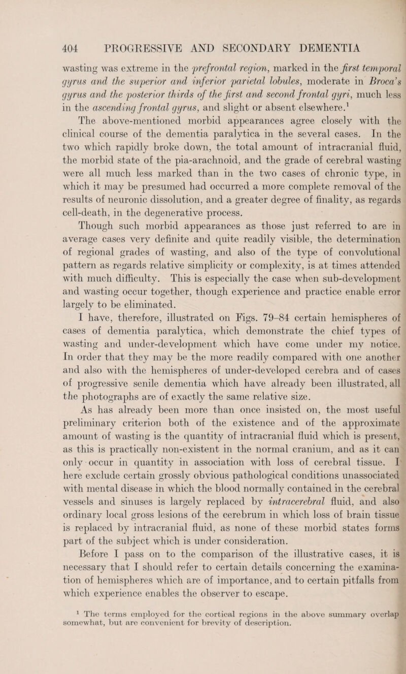 wasting was extreme in the prefrontal region, marked in the first temporal gyrus and the superior and inferior parietal lobules, moderate in Broca s gyrus and the posterior thirds of the first and second frontal gyri, much less in the ascending frontal gyrus, and slight or absent elsewhere.1 The above-mentioned morbid appearances agree closely with the clinical course of the dementia paralytica in the several cases. In the two which rapidly broke down, the total amount of intracranial fluid, the morbid state of the pia-arachnoid, and the grade of cerebral wasting were all much less marked than in the two cases of chronic type, in which it may be presumed had occurred a more complete removal of the results of neuronic dissolution, and a greater degree of finality, as regards cell-death, in the degenerative process. Though such morbid appearances as those just referred to are in average cases very definite and quite readily visible, the determination of regional grades of wasting, and also of the type of convolutional pattern as regards relative simplicity or complexity, is at times attended with much difficulty. This is especially the case when sub-development and wasting occur together, though experience and practice enable error largely to be eliminated. I have, therefore, illustrated on Figs. 79-84 certain hemispheres of cases of dementia paralytica, which demonstrate the chief types of wasting and under-development which have come under my notice. In order that they may be the more readily compared with one another and also with the hemispheres of under-developed cerebra and of cases of progressive senile dementia which have already been illustrated, all the photographs are of exactly the same relative size. As has already been more than once insisted on, the most useful preliminary criterion both of the existence and of the approximate amount of wasting is the quantity of intracranial fluid which is present, as this is practically non-existent in the normal cranium, and as it can only occur in quantity in association with loss of cerebral tissue. I here exclude certain grossly obvious pathological conditions unassociated with mental disease in which the blood normally contained in the cerebral vessels and sinuses is largely replaced by intracerebral fluid, and also ordinary local gross lesions of the cerebrum in which loss of brain tissue is replaced by intracranial fluid, as none of these morbid states forms part of the subject which is under consideration. Before I pass on to the comparison of the illustrative cases, it is necessary that I should refer to certain details concerning the examina¬ tion of hemispheres which are of importance, and to certain pitfalls from which experience enables the observer to escape. 1 The terms employed for the cortical regions in the above summary overlap somewhat, but are convenient for brevity of description.