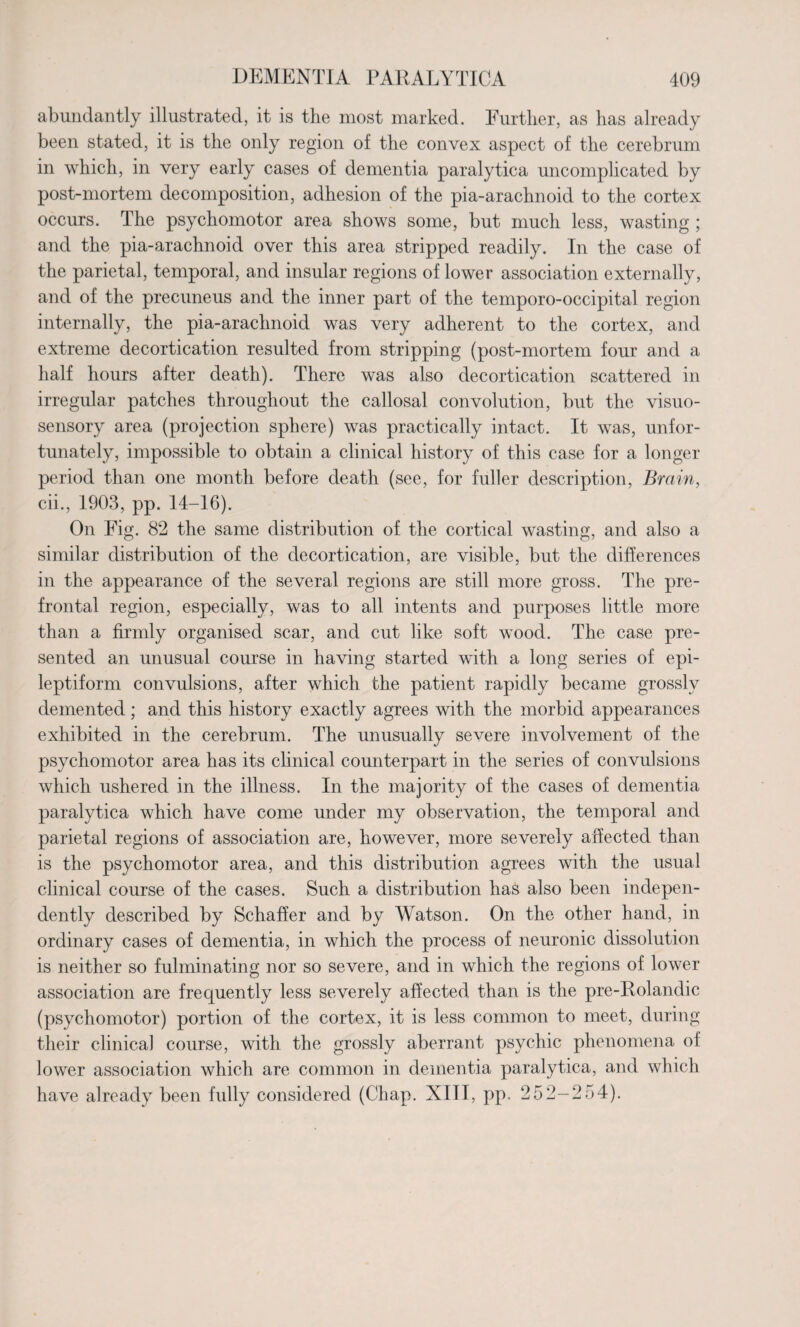abundantly illustrated, it is the most marked. Further, as has already been stated, it is the only region of the convex aspect of the cerebrum in which, in very early cases of dementia paralytica uncomplicated by post-mortem decomposition, adhesion of the pia-arachnoid to the cortex occurs. The psychomotor area shows some, but much less, wasting ; and the pia-arachnoid over this area stripped readily. In the case of the parietal, temporal, and insular regions of lower association externally, and of the precuneus and the inner part of the temporo-occipital region internally, the pia-arachnoid was very adherent to the cortex, and extreme decortication resulted from stripping (post-mortem four and a half hours after death). There was also decortication scattered in irregular patches throughout the callosal convolution, but the visuo- sensory area (projection sphere) was practically intact. It was, unfor¬ tunately, impossible to obtain a clinical history of this case for a longer period than one month before death (see, for fuller description, Brain, cii., 1903, pp. 14-16). On Fig. 82 the same distribution of the cortical wasting, and also a similar distribution of the decortication, are visible, but the differences in the appearance of the several regions are still more gross. The pre¬ frontal region, especially, was to all intents and purposes little more than a firmly organised scar, and cut like soft wood. The case pre¬ sented an unusual course in having started with a long series of epi¬ leptiform convulsions, after which the patient rapidly became grossly demented ; and this history exactly agrees with the morbid appearances exhibited in the cerebrum. The unusually severe involvement of the psychomotor area has its clinical counterpart in the series of convulsions which ushered in the illness. In the majority of the cases of dementia paralytica which have come under my observation, the temporal and parietal regions of association are, however, more severely affected than is the psychomotor area, and this distribution agrees with the usual clinical course of the cases. Such a distribution has also been indepen¬ dently described by Schaffer and by Watson. On the other hand, in ordinary cases of dementia, in which the process of neuronic dissolution is neither so fulminating nor so severe, and in which the regions of lower association are frequently less severely affected than is the pre-Rolandic (psychomotor) portion of the cortex, it is less common to meet, during their clinica] course, with the grossly aberrant psychic phenomena of lower association which are common in dementia paralytica, and which have already been fully considered (Chap. XIII, pp. 252-254).