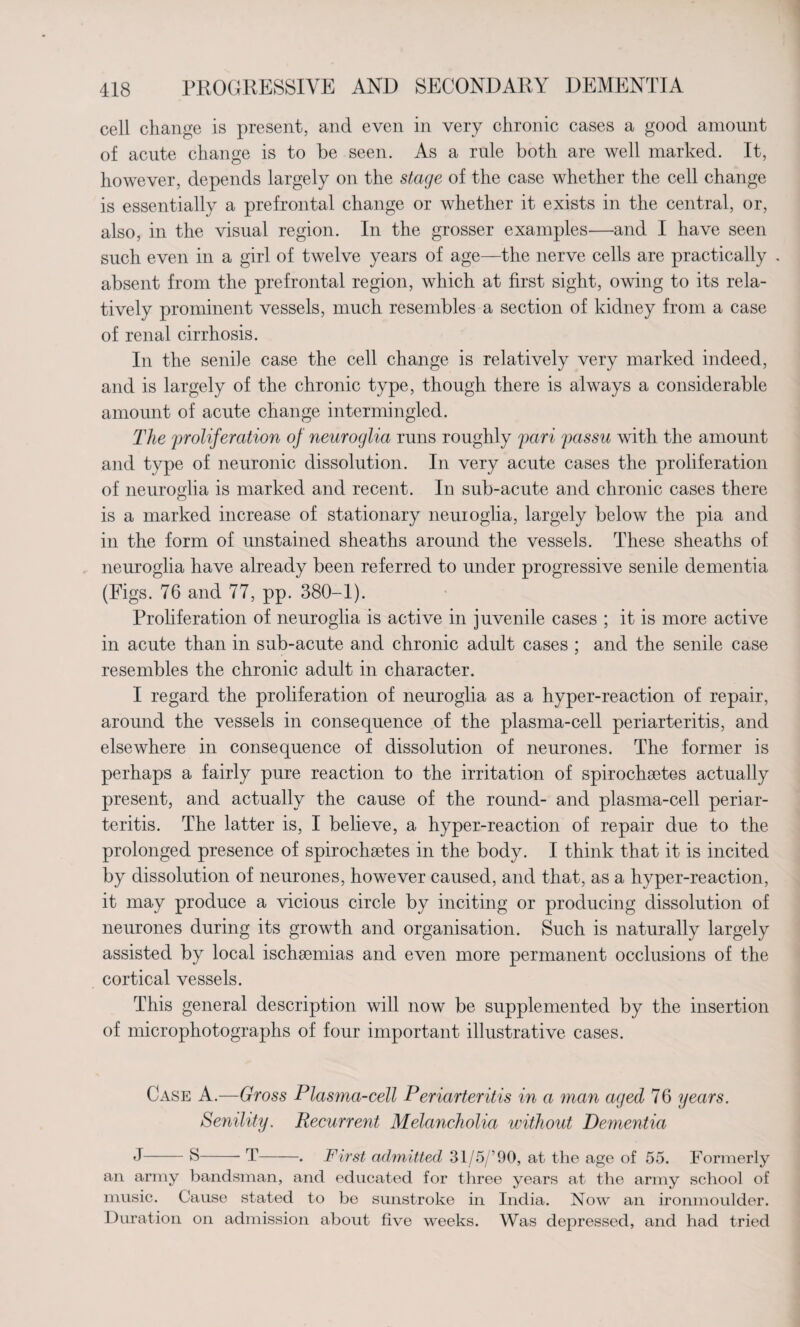 cell change is present, and even in very chronic cases a good amount of acute change is to be seen. As a rule both are well marked. It, however, depends largely on the stage of the case whether the cell change is essentially a prefrontal change or whether it exists in the central, or, also, in the visual region. In the grosser examples—and I have seen such even in a girl of twelve years of age—the nerve cells are practically . absent from the prefrontal region, which at first sight, owing to its rela¬ tively prominent vessels, much resembles a section of kidney from a case of renal cirrhosis. In the senile case the cell change is relatively very marked indeed, and is largely of the chronic type, though there is always a considerable amount of acute change intermingled. The proliferation of neuroglia runs roughly pari passu with the amount and type of neuronic dissolution. In very acute cases the proliferation of neuroglia is marked and recent. In sub-acute and chronic cases there is a marked increase of stationary neuioglia, largely below the pia and in the form of unstained sheaths around the vessels. These sheaths of neuroglia have already been referred to under progressive senile dementia (Figs. 76 and 77, pp. 380-1). Proliferation of neuroglia is active in juvenile cases ; it is more active in acute than in sub-acute and chronic adult cases ; and the senile case resembles the chronic adult in character. I regard the proliferation of neuroglia as a hyper-reaction of repair, around the vessels in consequence of the plasma-cell periarteritis, and elsewhere in consequence of dissolution of neurones. The former is perhaps a fairly pure reaction to the irritation of spirochsetes actually present, and actually the cause of the round- and plasma-cell periar¬ teritis. The latter is, I believe, a hyper-reaction of repair due to the prolonged presence of spirochsetes in the body. I think that it is incited by dissolution of neurones, however caused, and that, as a hyper-reaction, it may produce a vicious circle by inciting or producing dissolution of neurones during its growth and organisation. Such is naturally largely assisted by local ischaemias and even more permanent occlusions of the cortical vessels. This general description will now be supplemented by the insertion of microphotographs of four important illustrative cases. Case A.—Gross Plasma-cell Periarteritis in a man aged 76 years. Senility. Pecurrent Melancholia without Dementia J-S-- T-. First admitted 31/5/’90, at the age of 55. Formerly an army bandsman, and educated for three years at the army school of music. Cause stated to be sunstroke in India. Now an ironmoulder. Duration on admission about five weeks. Was depressed, and had tried