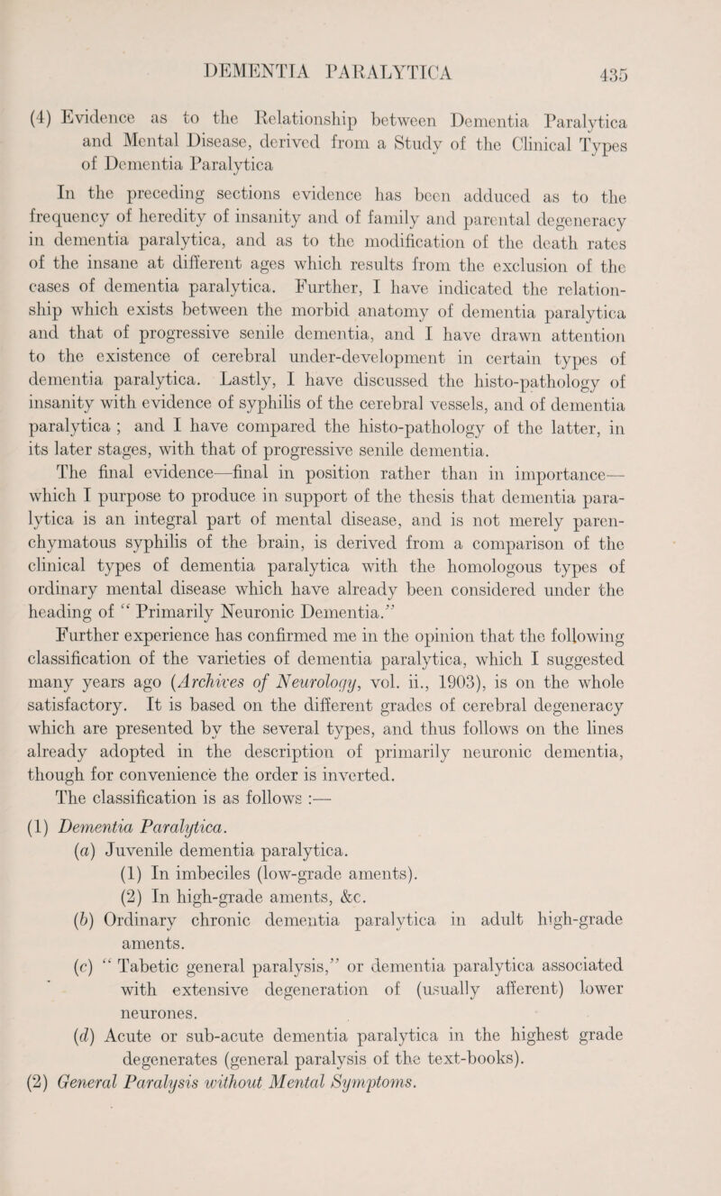 (4) Evidence as to the Relationship between Dementia Paralytica and Mental Disease, derived from a Study of the Clinical Types of Dementia I^aralytica In the preceding sections evidence has been adduced as to the frequency of heredity of insanity and of family and parental degeneracy in dementia paralytica, and as to the modification of the death rates of the insane at different ages which results from the exclusion of the cases of dementia paralytica. Further, I have indicated the relation¬ ship which exists between the morbid anatomy of dementia paralytica and that of progressive senile dementia, and I have drawn attention to the existence of cerebral under-development in certain types of dementia paralytica. Lastly, I have discussed the histo-pathology of insanity with evidence of syphilis of the cerebral vessels, and of dementia paralytica ; and I have compared the histo-pathology of the latter, in its later stages, with that of progressive senile dementia. The final evidence—final in position rather than in importance— which I purpose to produce in support of the thesis that dementia para¬ lytica is an integral part of mental disease, and is not merely paren¬ chymatous syphilis of the brain, is derived from a comparison of the clinical types of dementia paralytica with the homologous types of ordinary mental disease which have already been considered under the heading of “ Primarily Neuronic Dementia/' Further experience has confirmed me in the opinion that the following classification of the varieties of dementia paralytica, which I suggested many years ago (Archives of Neurology, vol. ii., 1903), is on the whole satisfactory. It is based on the different grades of cerebral degeneracy which are presented by the several types, and thus follows on the lines already adopted in the description of primarily neuronic dementia, though for convenience the order is inverted. The classification is as follows :— (1) Dementia Paralytica. (a) Juvenile dementia paralytica. (1) In imbeciles (low-grade aments). (2) In high-grade aments, &c. (b) Ordinary chronic dementia paralytica in adult high-grade aments. (c) “ Tabetic general paralysis, or dementia paralytica associated with extensive degeneration of (usually afferent) lower neurones. (d) Acute or sub-acute dementia paralytica in the highest grade degenerates (general paralysis of the text-books). (2) General Paralysis without Mental Symptoms.