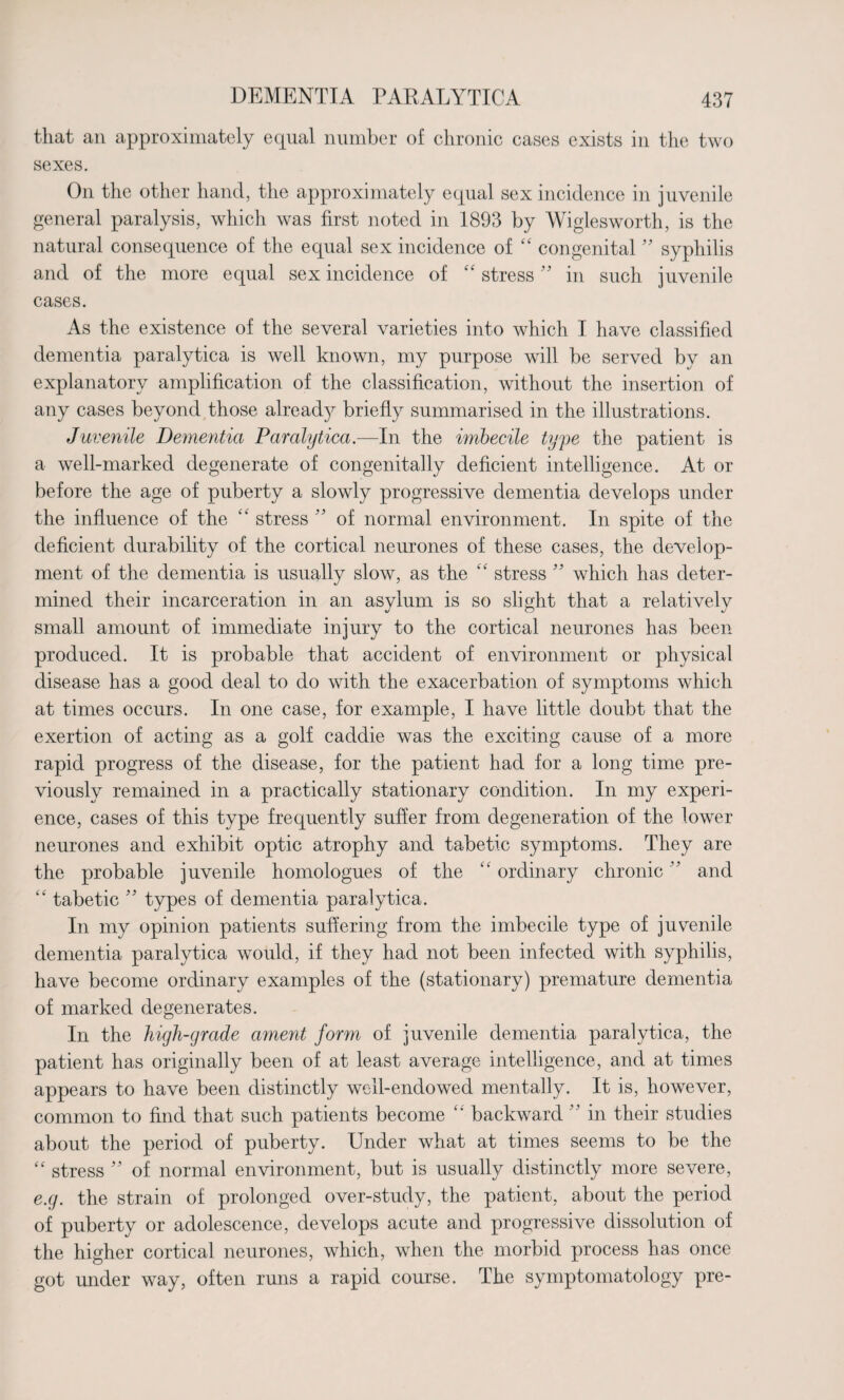 that an approximately equal number of chronic cases exists in the two sexes. On the other hand, the approximately equal sex incidence in juvenile general paralysis, which was first noted in 1893 by Wiglesworth, is the natural consequence of the equal sex incidence of “ congenital ” syphilis and of the more equal sex incidence of “ stress ” in such juvenile cases. As the existence of the several varieties into which I have classified dementia paralytica is well known, my purpose will be served by an explanatory amplification of the classification, without the insertion of any cases beyond those alread}^ briefly summarised in the illustrations. Juvenile Dementia Paralytica.—In the imbecile type the patient is a well-marked degenerate of congenitally deficient intelligence. At or before the age of puberty a slowly progressive dementia develops under the influence of the “ stress ” of normal environment. In spite of the deficient durability of the cortical neurones of these cases, the develop¬ ment of the dementia is usually slow, as the ££ stress ” which has deter¬ mined their incarceration in an asylum is so slight that a relatively small amount of immediate injury to the cortical neurones has been produced. It is probable that accident of environment or physical disease has a good deal to do with the exacerbation of symptoms which at times occurs. In one case, for example, I have little doubt that the exertion of acting as a golf caddie was the exciting cause of a more rapid progress of the disease, for the patient had for a long time pre¬ viously remained in a practically stationary condition. In my experi¬ ence, cases of this type frequently suffer from degeneration of the lower neurones and exhibit optic atrophy and tabetic symptoms. They are the probable juvenile homologues of the ££ ordinary chronic ” and “ tabetic ” types of dementia paralytica. In my opinion patients suffering from the imbecile type of juvenile dementia paralytica would, if they had not been infected with syphilis, have become ordinary examples of the (stationary) premature dementia of marked degenerates. In the high-grade ament form of juvenile dementia paralytica, the patient has originally been of at least average intelligence, and at times appears to have been distinctly well-endowed mentally. It is, however, common to find that such patients become “ backward ” in their studies about the period of puberty. Under what at times seems to be the “ stress ” of normal environment, but is usually distinctly more severe, e.g. the strain of prolonged over-study, the patient, about the period of puberty or adolescence, develops acute and progressive dissolution of the higher cortical neurones, which, when the morbid process has once got under way, often runs a rapid course. The symptomatology pre-