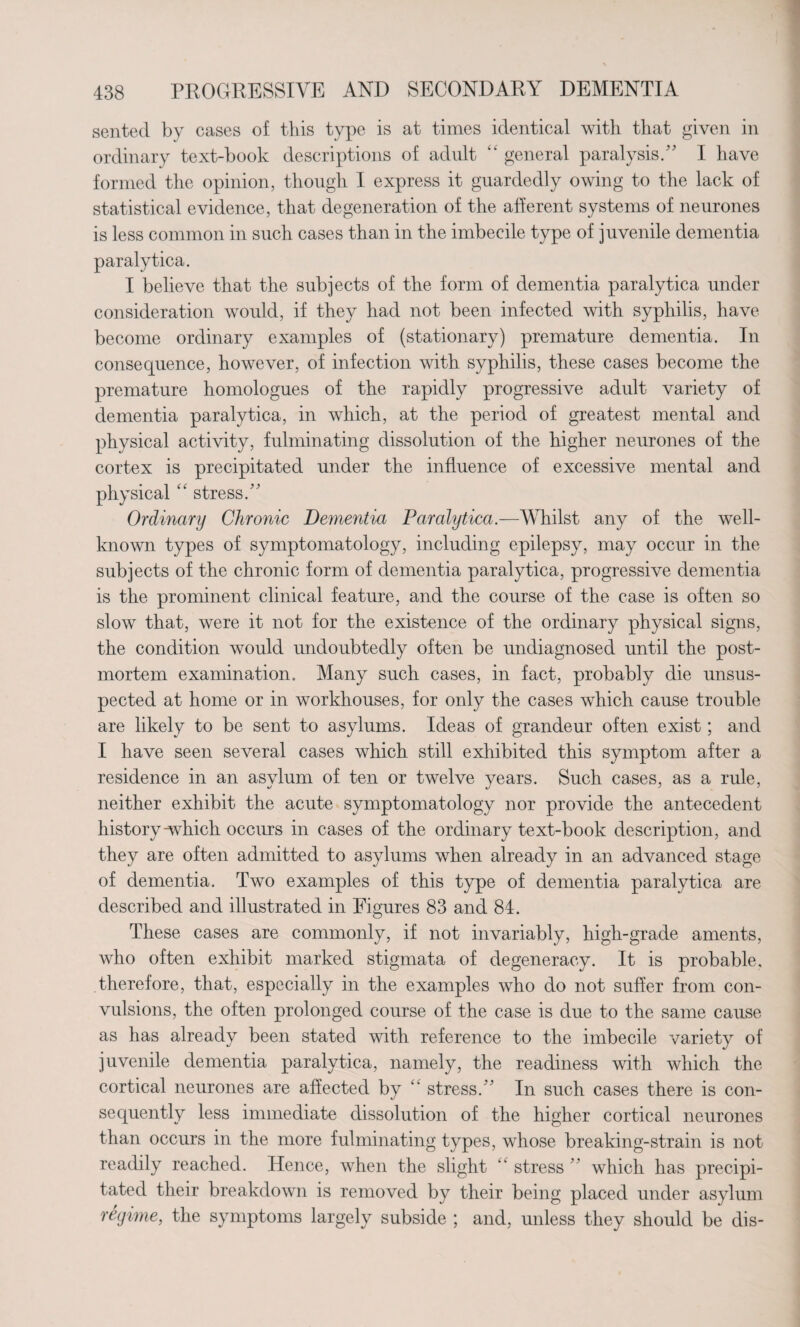 sented by cases of this type is at times identical with that given in ordinary text-book descriptions of adult k‘ general paralysis/' I have formed the opinion, though I express it guardedly owing to the lack of statistical evidence, that degeneration of the afferent systems of neurones is less common in such cases than in the imbecile type of juvenile dementia paralytica. I believe that the subjects of the form of dementia paralytica under consideration would, if they had not been infected with syphilis, have become ordinary examples of (stationary) premature dementia. In consequence, however, of infection with syphilis, these cases become the premature homologues of the rapidly progressive adult variety of dementia paralytica, in which, at the period of greatest mental and physical activity, fulminating dissolution of the higher neurones of the cortex is precipitated under the influence of excessive mental and physical “ stress. Ordinary Chronic Dementia Paralytica.—Whilst any of the well- known types of symptomatology, including epilepsy, may occur in the subjects of the chronic form of dementia paralytica, progressive dementia is the prominent clinical feature, and the course of the case is often so slow that, were it not for the existence of the ordinary physical signs, the condition would undoubtedly often be undiagnosed until the post¬ mortem examination. Many such cases, in fact, probably die unsus¬ pected at home or in workhouses, for only the cases which cause trouble are likely to be sent to asylums. Ideas of grandeur often exist; and I have seen several cases which still exhibited this symptom after a residence in an asylum of ten or twelve years. Such cases, as a rule, neither exhibit the acute symptomatology nor provide the antecedent history Which occurs in cases of the ordinary text-book description, and they are often admitted to asylums when already in an advanced stage of dementia. Two examples of this type of dementia paralytica are described and illustrated in Figures 83 and 84. These cases are commonly, if not invariably, high-grade aments, who often exhibit marked stigmata of degeneracy. It is probable, therefore, that, especially in the examples who do not suffer from con¬ vulsions, the often prolonged course of the case is due to the same cause as has already been stated with reference to the imbecile variety of juvenile dementia paralytica, namely, the readiness with which the cortical neurones are affected by k‘ stress. In such cases there is con¬ sequently less immediate dissolution of the higher cortical neurones than occurs in the more fulminating types, whose breaking-strain is not readily reached. Hence, when the slight “ stress  which has precipi¬ tated their breakdown is removed by their being placed under asylum regime, the symptoms largely subside ; and, unless they should be dis-