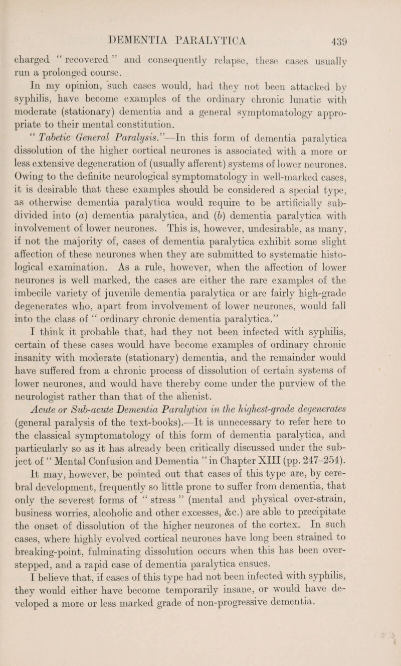 charged “ recovered ” and consequently relapse, these run a prolonged course. cases usually In my opinion, such cases would, had they not been attacked by syphilis, have become examples of the ordinary chronic lunatic with moderate (stationary) dementia and a general symptomatology appro¬ priate to their mental constitution. “ Tabetic General Paralysis.”—In this form of dementia paralytica dissolution of the higher cortical neurones is associated with a more or less extensive degeneration of (usually afferent) systems of lower neurones. Owing to the definite neurological symptomatology in well-marked cases, it is desirable that these examples should be considered a special type, as otherwise dementia paralytica would require to be artificially sub¬ divided into (a) dementia paralytica, and (b) dementia paralytica with involvement of lower neurones. This is, however, undesirable, as many, if not the majority of, cases of dementia paralytica exhibit some slight affection of these neurones when they are submitted to systematic histo¬ logical examination. As a rule, however, when the affection of lower neurones is well marked, the cases are either the rare examples of the imbecile variety of juvenile dementia paralytica or are fairly high-grade degenerates who, apart from involvement of lower neurones, would fall into the class of “ ordinary chronic dementia paralytica/' I think it probable that, had they not been infected with syphilis, certain of these cases would have become examples of ordinary chronic insanity with moderate (stationary) dementia, and the remainder would have suffered from a chronic process of dissolution of certain systems of lower neurones, and would have thereby come under the purview of the neurologist rather than that of the alienist. Acute or Sub-acute Dementia Paralytica in the highest-grade degenerates (general paralysis of the text-books).—It is unnecessary to refer here to the classical symptomatology of this form of dementia paralytica, and particularly so as it has already been critically discussed under the sub¬ ject of “ Mental Confusion and Dementia ” in Chapter XIII (pp. 247-254). It may, however, be pointed out that cases of this type are, by cere¬ bral development, frequently so little prone to suffer from dementia, that only the severest forms of “ stress ” (mental and physical over-strain, business worries, alcoholic and other excesses, &c.) are able to precipitate the onset of dissolution of the higher neurones of the cortex. In such cases, where highly evolved cortical neurones have long been strained to breaking-point, fulminating dissolution occurs when this has been over¬ stepped, and a rapid case of dementia paralytica ensues. I believe that, if cases of this type had not been infected with syphilis, they would either have become temporarily insane, or would have de¬ veloped a more or less marked grade of non-progressive dementia.