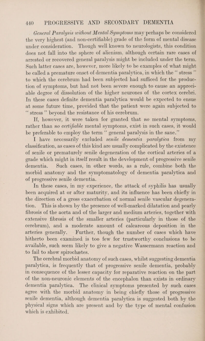 General Paralysis without Mental Symptoms may perhaps be considered the very highest (and non-certifiable) grade of the form of mental disease under consideration. Though well known to neurologists, this condition does not fall into the sphere of alienism, although certain rare cases of arrested or recovered general paralysis might be included under the term. Such latter cases are, however, more likely to be examples of what might be called a premature onset of dementia paralytica, in which the “ stress  to which the cerebrum had been subjected had sufficed for the produc¬ tion of symptoms, but had not been severe enough to cause an appreci¬ able degree of dissolution of the higher neurones of the cortex cerebri. In these cases definite dementia paralytica would be expected to ensue at some future time, provided that the patient were again subjected to “ stress ” beyond the resistance of his cerebrum. If, however, it were taken for granted that no mental symptoms, rather than no certifiable mental symptoms, exist in such cases, it would be preferable to employ the term “ general paralysis in the sane/' I have necessarily excluded senile dementia paralytica from my classification, as cases of this kind are usually complicated by the existence of senile or prematurely senile degeneration of the cortical arteries of a grade which might in itself result in the development of progressive senile dementia. Such cases, in other words, as a rule, combine both the morbid anatomy and the symptomatology of dementia paralytica and of progressive senile dementia. In these cases, in my experience, the attack of syphilis has usually been acquired at or after maturity, and its influence has been chiefly in the direction of a gross exacerbation of normal senile vascular degenera¬ tion. This is shown by the presence of well-marked dilatation and pearly fibrosis of the aorta and of the larger and medium arteries, together with extensive fibrosis of the smaller arteries (particularly in those of the cerebrum), and a moderate amount of calcareous deposition in the arteries generally. Further, though the number of cases which have hitherto been examined is too few for trustworthy conclusions to be available, such seem likely to give a negative Wassermann reaction and to fail to show spirochaetes. The cerebral morbid anatomy of such cases, whilst suggesting dementia paralytica, is frequently that of progressive senile dementia, probably in consequence of the lesser capacity for reparative reaction on the part of the non-neuronic elements of the encephalon than exists in ordinary dementia paralytica. The clinical symptoms presented by such cases agree with the morbid anatomy in being chiefly those of progressive senile dementia, although dementia paralytica is suggested both by the physical signs which are present and by the type of mental confusion which is exhibited.