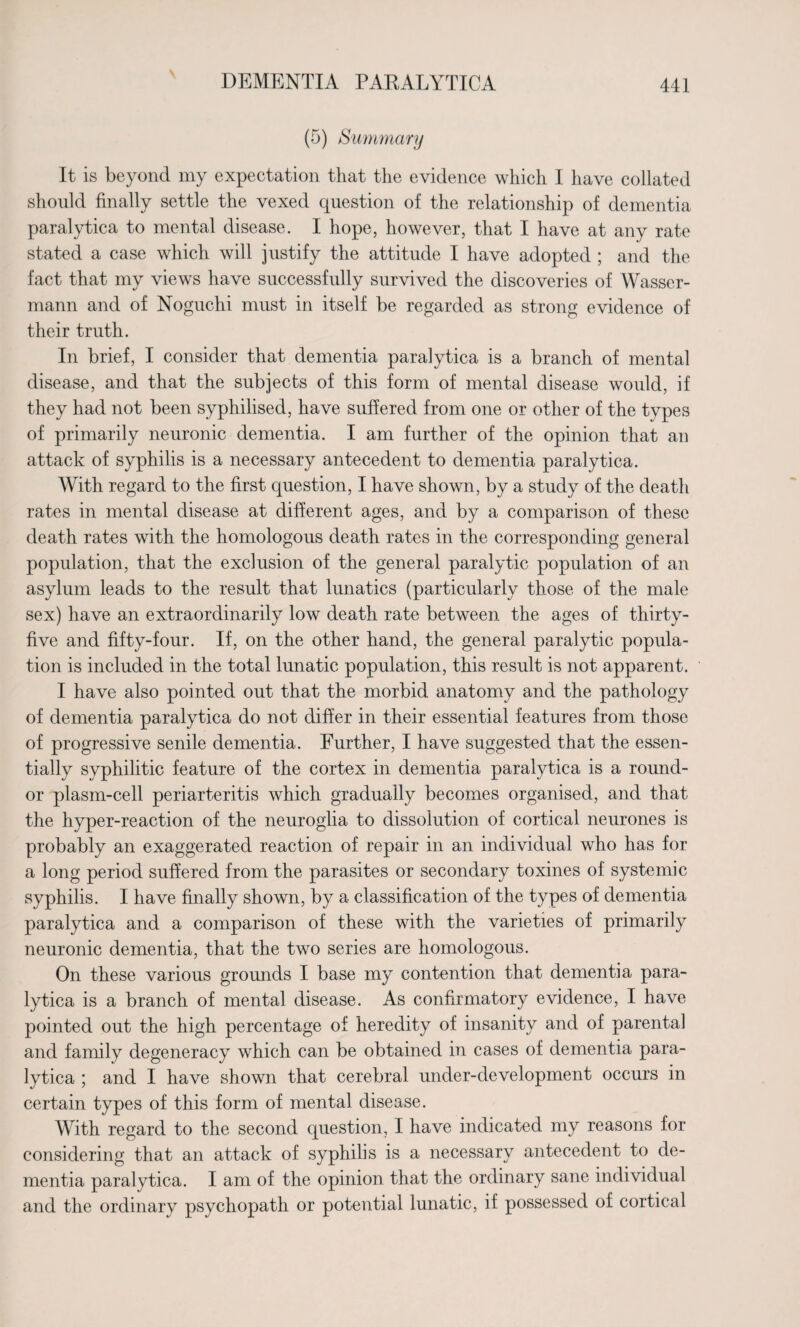 (5) Summary It is beyond my expectation that the evidence which I have collated should finally settle the vexed question of the relationship of dementia paralytica to mental disease. I hope, however, that I have at any rate stated a case which will justify the attitude I have adopted ; and the fact that my views have successfully survived the discoveries of Wasser- mann and of Noguchi must in itself be regarded as strong evidence of their truth. In brief, I consider that dementia paralytica is a branch of mental disease, and that the subjects of this form of mental disease would, if they had not been syphilised, have suffered from one or other of the types of primarily neuronic dementia. I am further of the opinion that an attack of syphilis is a necessary antecedent to dementia paralytica. With regard to the first question, I have shown, by a study of the death rates in mental disease at different ages, and by a comparison of these death rates with the homologous death rates in the corresponding general population, that the exclusion of the general paralytic population of an asylum leads to the result that lunatics (particularly those of the male sex) have an extraordinarily low death rate between the ages of thirty- five and fifty-four. If, on the other hand, the general paralytic popula¬ tion is included in the total lunatic population, this result is not apparent. I have also pointed out that the morbid anatomy and the pathology of dementia paralytica do not differ in their essential features from those of progressive senile dementia. Further, I have suggested that the essen¬ tially syphilitic feature of the cortex in dementia paralytica is a round- or plasm-cell periarteritis which gradually becomes organised, and that the hyper-reaction of the neuroglia to dissolution of cortical neurones is probably an exaggerated reaction of repair in an individual who has for a long period suffered from the parasites or secondary toxines of systemic syphilis. I have finally shown, by a classification of the types of dementia paralytica and a comparison of these with the varieties of primarily neuronic dementia, that the two series are homologous. On these various grounds I base my contention that dementia para¬ lytica is a branch of mental disease. As confirmatory evidence, I have pointed out the high percentage of heredity of insanity and of parental and family degeneracy which can be obtained in cases of dementia para¬ lytica ; and I have shown that cerebral under-development occurs in certain types of this form of mental disease. With regard to the second question, I have indicated my reasons for considering that an attack of syphilis is a necessary antecedent to de¬ mentia paralytica. I am of the opinion that the ordinary sane individual and the ordinary psychopath or potential lunatic, if possessed of cortical