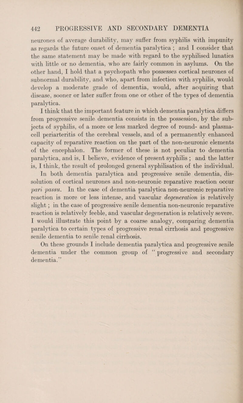 neurones of average durability, may suffer from syphilis with impunity as regards the future onset of dementia paralytica ; and I consider that the same statement may be made with regard to the syphilised lunatics with little or no dementia, who are fairly common in asylums. On the other hand, I hold that a psychopath who possesses cortical neurones of subnormal durability, and who, apart from infection with syphilis, would develop a moderate grade of dementia, would, after acquiring that disease, sooner or later suffer from one or other of the types of dementia paralytica. I think that the important feature in which dementia paralytica differs from progressive senile dementia consists in the possession, by the sub¬ jects of syphilis, of a more or less marked degree of round- and plasma¬ cell periarteritis of the cerebral vessels, and of a permanently enhanced capacity of reparative reaction on the part of the non-neuronic elements of the encephalon. The former of these is not peculiar to dementia paralytica, and is, I believe, evidence of present syphilis ; and the latter is, I think, the result of prolonged general syphilisation of the individual. In both dementia paralytica and progressive senile dementia, dis¬ solution of cortical neurones and non-neuronic reparative reaction occur pari passu. In the case of dementia paralytica non-neuronic reparative reaction is more or less intense, and vascular degeneration is relatively slight; in the case of progressive senile dementia non-neuronic reparative reaction is relatively feeble, and vascular degeneration is relatively severe. I would illustrate this point by a coarse analogy, comparing dementia paralytica to certain types of progressive renal cirrhosis and progressive senile dementia to senile renal cirrhosis. On these grounds I include dementia paralytica and progressive senile dementia under the common group of “ progressive and secondary dementia. ”