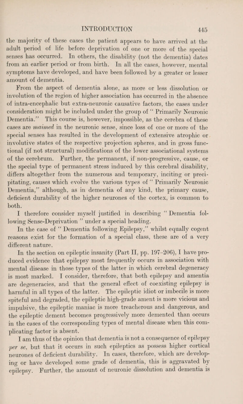 the majority of these cases the patient appears to have arrived at the adult period of life before deprivation of one or more of the special senses has occurred. In others, the disability (not the dementia) dates from an earlier period or from birth. In all the cases, however, mental symptoms have developed, and have been followed by a greater or lesser amount of dementia. From the aspect of dementia alone, as more or less dissolution or involution of the region of higher association has occurred in the absence of intra-encephalic but extra-neuronic causative factors, the cases under consideration might be included under the group of c‘ Primarily Neuronic Dementia.'' This course is, however, impossible, as the cerebra of these cases are maimed in the neuronic sense, since loss of one or more of the special senses has resulted in the development of extensive atrophic or involutive states of the respective projection spheres, and in gross func¬ tional (if not structural) modifications of the lower associational systems of the cerebrum. Further, the permanent, if non-progressive, cause, or the special type of permanent stress induced by this cerebral disability, differs altogether from the numerous and temporary, inciting or preci¬ pitating, causes which evolve the various types of “ Primarily Neuronic Dementia/' although, as in dementia of any kind, the primary cause, deficient durability of the higher neurones of the cortex, is common to both. I therefore consider myself justified in describing “ Dementia fol¬ lowing Sense-Deprivation  under a special heading. In the case of “ Dementia following Epilepsy , whilst equally cogent reasons exist for the formation of a special class, these are of a very different nature. In the section on epileptic insanity (Part II, pp. 197-206), I have pro¬ duced evidence that epilepsy most frequently occurs in association with mental disease in those types of the latter in which cerebral degeneracy is most marked. I consider, therefore, that both epilepsy and amentia are degeneracies, and that the general effect of coexisting epilepsy is harmful in all types of the latter. The epileptic idiot or imbecile is more spiteful and degraded, the epileptic high-grade ament is more vicious and impulsive, the epileptic maniac is more treacherous and dangerous, and the epileptic dement becomes progressively more demented than occurs in the cases of the corresponding types of mental disease when this com¬ plicating factor is absent. I am thus of the opinion that dementia is not a consequence of epilepsy per se, but that it occurs in such epileptics as possess higher cortical neurones of deficient durability. In cases, therefore, which are develop¬ ing or have developed some grade of dementia, this is aggravated by epilepsy. Further, the amount of neuronic dissolution and dementia is