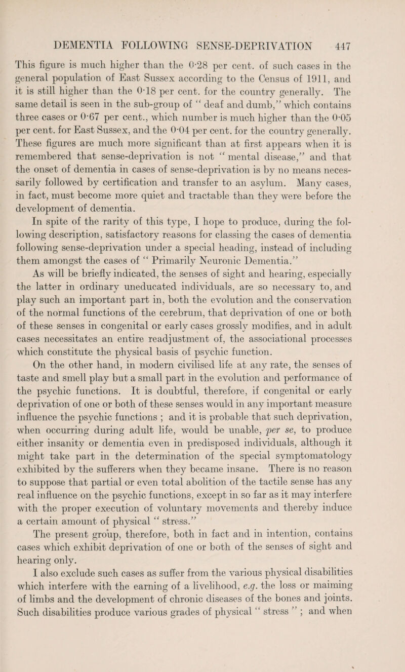 This figure is much higher than the 0-28 per cent, of such cases in the general population of East Sussex according to the Census of 1911, and it is still higher than the 0T8 per cent, for the country generally. The same detail is seen in the sub-group of “ deaf and dumb/' which contains three cases or 0-67 per cent., which number is much higher than the 0-05 per cent, for East Sussex, and the 0-04 per cent, for the country generally. These figures are much more significant than at first appears when it is remembered that sense-deprivation is not <f mental disease/' and that the onset of dementia in cases of sense-deprivation is by no means neces¬ sarily followed by certification and transfer to an asylum. Many cases, in fact, must become more quiet and tractable than they were before the development of dementia. In spite of the rarity of this type, I hope to produce, during the fol¬ lowing description, satisfactory reasons for classing the cases of dementia following sense-deprivation under a special heading, instead of including them amongst the cases of “ Primarily Neuronic Dementia. As will be briefly indicated, the senses of sight and hearing, especially the latter in ordinary uneducated individuals, are so necessary to, and play such an important part in, both the evolution and the conservation of the normal functions of the cerebrum, that deprivation of one or both of these senses in congenital or early cases grossly modifies, and in adult cases necessitates an entire readjustment of, the associational processes which constitute the physical basis of psychic function. On the other hand, in modern civilised life at any rate, the senses of taste and smell play but a small part in the evolution and performance of the psychic functions. It is doubtful, therefore, if congenital or early deprivation of one or both of these senses would in any important measure influence the psychic functions ; and it is probable that such deprivation, when occurring during adult life, would be unable, fer se, to produce either insanity or dementia even in predisposed individuals, although it might take part in the determination of the special symptomatology exhibited by the sufferers when they became insane. There is no reason to suppose that partial or even total abolition of the tactile sense has any real influence on the psychic functions, except in so far as it may interfere with the proper execution of voluntary movements and thereby induce a certain amount of physical “ stress. The present group, therefore, both in fact and in intention, contains cases which exhibit deprivation of one or both of the senses of sight and hearing only. I also exclude such cases as suffer from the various physical disabilities which interfere with the earning of a livelihood, e.g. the loss or maiming of limbs and the development of chronic diseases of the bones and joints. Such disabilities produce various grades of physical ‘ ‘ stress '; and when