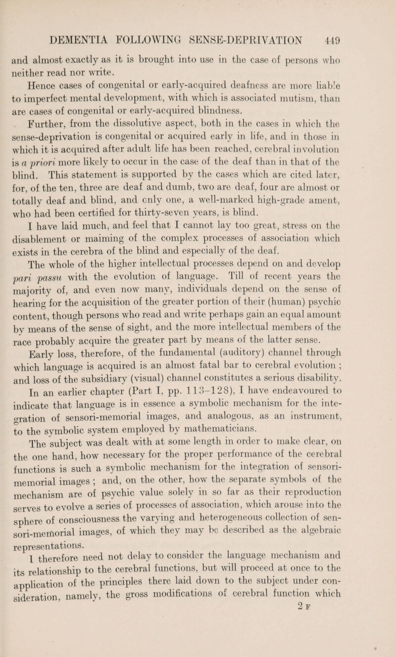 and almost exactly as it is brought into use in the case of persons who neither read nor write. Hence cases of congenital or early-acquired deafness are more liable to imperfect mental development, with which is associated mutism, than are cases of congenital or early-acquired blindness. Further, from the dissolutive aspect, both in the cases in which the sense-deprivation is congenital or acquired early in life, and in those in which it is acquired after adult life has been reached, cerebral involution is a priori more likely to occur in the case of the deaf than in that of the blind. This statement is supported by the cases which are cited later, for, of the ten, three are deaf and dumb, two are deaf, four are almost or totally deaf and blind, and only one, a well-marked high-grade ament, who had been certified for thirty-seven years, is blind. I have laid much, and feel that I cannot lay too great, stress on the disablement or maiming of the complex processes of association which exists in the cerebra of the blind and especially of the deaf. The whole of the higher intellectual processes depend on and develop pari passu with the evolution of language. Till of recent years the majority of, and even now many, individuals depend on the sense of hearing for the acquisition of the greater portion of their (human) psychic content, though persons who read and write perhaps gain an equal amount by means of the sense of sight, and the more intellectual members of the race probably acquire the greater part by means of the latter sense. Early loss, therefore, of the fundamental (auditory) channel through which language is acquired is an almost fatal bar to cerebral evolution ; and loss of the subsidiary (visual) channel constitutes a serious disability. In an earlier chapter (Part I, pp. 113-128), I have endeavoured to indicate that language is in essence a symbolic mechanism for the inte- oration of sensori-memorial images, and analogous, as an instrument, to the symbolic system employed by mathematicians. The subject was dealt with at some length in order to make clear, on the one hand, how necessary for the proper performance of the cerebral functions is such a symbolic mechanism for the integration of sensori- memorial images ; and, on the other, how the separate symbols of the mechanism are of psychic value solely in so far as their reproduction serves to evolve a series of processes of association, which arouse into the sphere of consciousness the varying and heterogeneous collection of sen¬ sori-memorial images, of which they may be described as the algebraic representations. 1 therefore need not delay to consider the language mechanism and its relationship to the cerebral functions, but will proceed at once to the application of the principles there laid down to the subject under con¬ sideration, namely, the gross modifications of cerebral function which 2 F