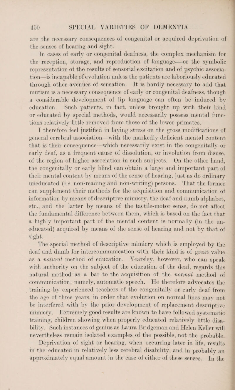 are the necessary consequences of congenital or acquired deprivation of the senses of hearing and sight. In cases of early or congenital deafness, the complex mechanism for the reception, storage, and reproduction of language—or the symbolic representation of the results of sensorial excitation and of psychic associa¬ tion—is incapable of evolution unless the patients are laboriously educated through other avenues of sensation. It is hardly necessary to add that mutism is a necessary consequence of early or congenital deafness, though a considerable development of lip language can often be induced by education. Such patients, in fact, unless brought up with their kind or educated by special methods, would necessarily possess mental func¬ tions relatively little removed from those of the lower primates. I therefore feel justified in laying stress on the gross modifications of general cerebral association—with the markedly deficient mental content that is their consequence—which necessarily exist in the congenitally or early deaf, as a frequent cause of dissolution, or involution from disuse, of the region of higher association in such subjects. On the other hand, the congenitally or early blind can obtain a large and important part of their mental content by means of the sense of hearing, just as do ordinary uneducated (i.e. non-reading and non-writing) persons. That the former can supplement their methods for the acquisition and communication of information by means of descriptive mimicry, the deaf and dumb alphabet, etc., and the latter by means of the tactile-motor sense, do not affect the fundamental difference between them, which is based on the fact that a highly important part of the mental content is normally (in the un¬ educated) acquired by means of the sense of hearing and not by that of sight. The special method of descriptive mimicry which is employed by the deaf and dumb for intercommunication with their kind is of great value as a natural method of education. Yearsley, however, who can speak with authority on the subject of the education of the deaf, regards this natural method as a bar to the acquisition of the normal method of communication, namely, automatic speech. He therefore advocates the training by experienced teachers of the congenitally or early deaf from the age of three years, in order that evolution on normal lines may not be interfered with by the prior development of replacement descriptive mimicry. Extremely good results are known to have followed systematic training, children showing when properly educated relatively little disa¬ bility. Such instances of genius as Laura Bridgeman and Helen Keller will nevertheless remain isolated examples of the possible, not the probable. Deprivation of sight or hearing, when occurring later in life, results in the educated in relatively less cerebral disability, and in probably an approximately equal amount in the case of either of these senses. In the