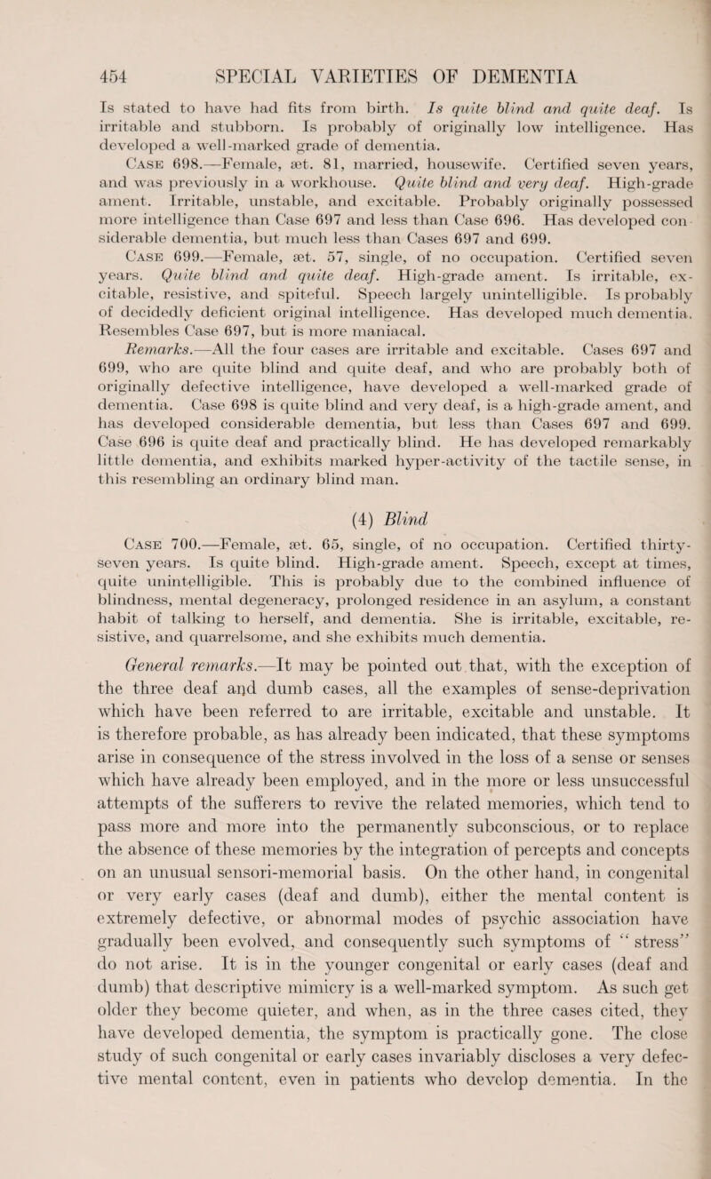 Is stated to have had fits from birth. Is quite blind and quite deaf. Is irritable and stubborn. Is probably of originally low intelligence. Has developed a well-marked grade of dementia. Case 698.—Female, set. 81, married, housewife. Certified seven years, and was previously in a workhouse. Quite blind and very deaf. High-grade ament. Irritable, unstable, and excitable. Probably originally possessed more intelligence than Case 697 and less than Case 696. Has developed con siderable dementia, but much less than Cases 697 and 699. Case 699.—Female, set. 57, single, of no occupation. Certified seven years. Quite blind and quite deaf. High-grade ament. Is irritable, ex¬ citable, resistive, and spiteful. Speech largely unintelligible. Is probably of decidedly deficient original intelligence. Has developed much dementia. Resembles Case 697, but is more maniacal. Remarks.—All the four cases are irritable and excitable. Cases 697 and 699, who are quite blind and quite deaf, and who are probably both of originally defective intelligence, have developed a well-marked grade of dementia. Case 698 is quite blind and very deaf, is a high-grade ament, and has developed considerable dementia, but less than Cases 697 and 699. Case 696 is quite deaf and practically blind. He has developed remarkably little dementia, and exhibits marked hyper-activity of the tactile sense, in this resembling an ordinary blind man. (4) Blind Case 700.—Female, set. 65, single, of no occupation. Certified thirty- seven years. Is quite blind. High-grade ament. Speech, except at times, quite unintelligible. This is probably due to the combined influence of blindness, mental degeneracy, prolonged residence in an asylum, a constant habit of talking to herself, and dementia. She is irritable, excitable, re¬ sistive, and quarrelsome, and she exhibits much dementia. General remarks.-—It may be pointed out that, with the exception of the three deaf apd dumb cases, all the examples of sense-deprivation which have been referred to are irritable, excitable and unstable. It is therefore probable, as has already been indicated, that these symptoms arise in consequence of the stress involved in the loss of a sense or senses which have already been employed, and in the more or less unsuccessful attempts of the sufferers to revive the related memories, which tend to pass more and more into the permanently subconscious, or to replace the absence of these memories by the integration of percepts and concepts on an unusual sensori-memorial basis. On the other hand, in congenital or very early cases (deaf and dumb), either the mental content is extremely defective, or abnormal modes of psychic association have gradually been evolved, and consequently such symptoms of “ stress do not arise. It is in the younger congenital or early cases (deaf and dumb) that descriptive mimicry is a well-marked symptom. As such get older they become quieter, and when, as in the three cases cited, they have developed dementia, the symptom is practically gone. The close study of such congenital or early cases invariably discloses a very defec¬ tive mental content, even in patients who develop dementia. In the