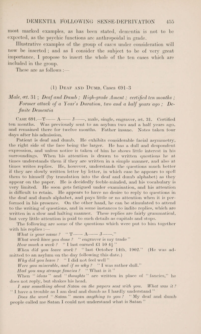 most marked examples, as has been stated, dementia is not to be expected, as the psychic functions are anthropoidal in grade. Illustrative examples of the group of cases under consideration will now be inserted ; and as I consider the subject to be of very great importance, I propose to insert the whole of the ten cases which are included in the group. These are as follows :— (1) Deaf and Dumb, Cases 691-3 Male, cet. 31 ; Deaf and Dumb ; High-grade Ament; cert ified ten months ; Former attack of a Year s Duration, two and a half years ago ; De¬ finite Dementia Case 691.—T-A——- J-, male, single, engraver, set. 31. Certified ten months. Was previously sent to an asylum two and a half years ago, and remained there for twelve months. Father insane. Notes taken four days after his admission. Patient is deaf and dumb. He exhibits considerable facial asymmetry, the right side of the face being the larger. He has a dull and despondent expression, and unless notice is taken of him he shows little interest in his surroundings. When his attention is drawn to written questions he at times understands them if they are written in a simple manner, and also at times writes replies. He, however, understands the questions much better if they are slowly written letter by letter, in which case he appears to spell them to himself (by translation into the deaf and dumb alphabet) as they appear on the paper. He is decidedly feeble-minded, and his vocabulary is very limited. He soon gets fatigued under examination, and his attention is difficult to retain. He appears to have no desire to reply to questions in the deaf and dumb alphabet, and pays little or no attention when it is per¬ formed in his presence. On the other hand, he can be stimulated to attend to the writing of questions, and in some instances to indite replies, which are written in a slow and halting manner. These replies are fairly grammatical, but very little attention is paid to such details as capitals and stops. The following are some of the questions which were put to him together with his replies :— What is your name ? “ T-A-J——.” What work have you done ? ^ engraver is my trade ” How much a week ? “I last earned £1 10 4J ” When did you leave work ? “ last October 14th, 1902.” (He was ad¬ mitted to an asylum on the day following this date.) Why did you leave ? “ I did not feel well ” Were you miserable, and if so why ? “I was rather dull.” Had you any strange fancies ? “ What is it ” When “ ideas ” and “ thoughts ” are written in place of “ fancies,” he does not reply, but shakes his head. I saw something about Satan on the papers sent with you. What was it ? I have a trouble as I am deaf and dumb as I hardly understand ” Does the word “ Satan ” mean anything to you ? “ My deaf and dumb people called me Satan I could not understand what is Satan ”