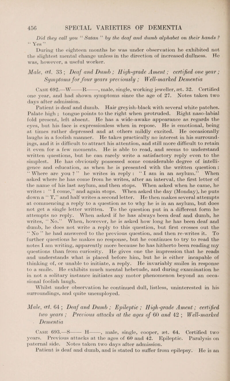 Did they call you “ Satan ” by the deaf and, dumb alphabet on their hands ? Yes” During the eighteen months he was under observation he exhibited not the slightest mental change unless in the direction of increased dullness. He was, however, a useful worker. Male, vet. 33 ; Deaf and Dumb ; High-grade Ament; certified oyie year ; Symptoms for four years previously ; W ell-marked Dementia Case 692.—W-R-, male, single, working jeweller, set. 32. Certified one year, and had shown symptoms since the age of 27. Notes taken two days after admission. Patient is deaf and dumb. Hair greyish-black with several white patches. Palate high ; tongue points to the right when protruded. Right naso-labial fold present, left absent. He has a wide-awake appearance as regards the eyes, but his face is expressionless when in repose. He is emotional, being at times rather depressed and at others mildly excited. He occasionally laughs in a foolish manner. He takes practically no interest in his surround¬ ings, and it is difficult to attract his attention, and still more difficult to retain it even for a few moments. He is able to read, and seems to understand written questions, but he can rarely write a satisfactory reply even to the simplest. He has obviously possessed some considerable degree of intelli¬ gence and education, as when he is presented with the written question : “ Where are you ? ” he writes in reply : “I am in an asylum.” When asked where he has come from he writes, after an interval, the first letter of the name of his last asylum, and then stops. When asked when he came, he writes : “ I come,” and again stops. When asked the day (Monday), he puts down a “ T,” and half writes a second letter. He then makes several attempts at commencing a reply to a question as to why he is in an asylum, but does not get a single letter written. To the question put in a different form he attempts no reply. When asked if he has always been deaf and dumb, he writes, “ No.” When, however, he is asked how long he has been deaf and dumb, he does not write a reply to this question, but first crosses out the “ No ” he had answered to the previous question, and then re-writes it. To further questions he makes no response, but he continues to try to read the notes I am writing, apparently more because he has hitherto been reading my questions than from curiosity. He gives one the impression that he reads and understands what is placed before him, but he is either incapable of thinking of, or unable to initiate, a reply. He invariably smiles in response to a smile. He exhibits much mental hebetude, and during examination he in not a solitary instance initiates any motor phenomenon beyond an occa¬ sional foolish laugh. Whilst under observation he continued dull, listless, uninterested in his surroundings, and quite unemployed. Male, cet. 64 ; Deaf and Dumb ; Epileptic ; High-grade Ament; certified two years ; Previous attacks at the ages of 60 and 42 ; Well-marked ■ Dementia Case 693.—S- H-, male, single, cooper, set. 64. Certified two years. Previous attacks at the ages of 60 and 42. Epileptic. Paralysis on paternal side. Notes taken two days after admission. Patient is deaf and dumb, and is stated to suffer from epilepsy. He is an