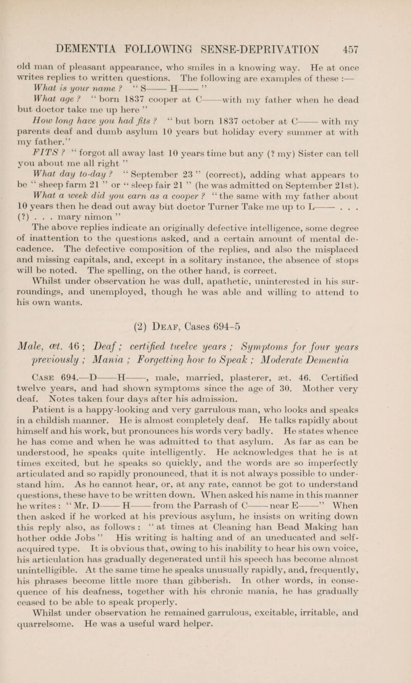old man of pleasant appearance, who smiles in a knowing way. He at once writes replies to written questions. The following are examples of these :— What is your name ? “ S-H-” What aye ? born 1837 cooper at C-with my father when he dead but doctor take me up here ” How long have you had fits ? “ but born 1837 October at C-with my parents deaf and dumb asylum 10 years but holiday every summer at with my father.” FITS ? “ forgot all away last 10 years time but any (? my) Sister can tell you about me all right ” What day to-day ? “ September 23 ” (correct), adding what appears to be “ sheep farm 21 ” or “ sleep fair 21 ” (he was admitted on September 21st). What a week did you earn as a cooper ? “the same with my father about 10 years then he dead out away but doctor Turner Take me up to L- . . . (?) . . . mary nimon ” The above replies indicate an originally defective intelligence, some degree of inattention to the questions asked, and a certain amount of mental de¬ cadence. The defective composition of the replies, and also the misplaced and missing capitals, and, except in a solitary instance, the absence of stops will be noted. The spelling, on the other hand, is correct. Whilst under observation he was dull, apathetic, uninterested in his sur¬ roundings, and unemployed, though he was able and willing to attend to his own wants. (2) Deaf, Cases 694-5 Male, eet. 46; Deaf; certified twelve years ; Symptoms for four years previously ; Mania ; Forgetting how to Speak ; Moderate Dementia Case 694.—D-—H-, male, married, plasterer, set. 46. Certified twelve years, and had shown symptoms since the age of 30. Mother very deaf. Notes taken four days after his admission. Patient is a happy-looking and very garrulous man, who looks and speaks in a childish manner. He is almost completely deal. He talks rapidly about himself and his work, but pronounces his words very badly. He states whence he has come and when he was admitted to that asylum. As far as can be understood, he speaks quite intelligently. He acknowledges that he is at times excited, but he speaks so quickly, and the words are so imperfectly articulated and so rapidly pronounced, that it is not always possible to under¬ stand him. As he cannot hear, or, at any rate, cannot be got to understand questions, these have to be written down. When asked his name in this manner he writes : “ Mr. D-H-from the Parrash of C-near E-” When then asked if he worked at his previous asylum, he insists on writing down this reply also, as follows : “at times at Cleaning han Bead Making han hother odde Jobs” His writing is halting and of an uneducated and self- acquired type. It is obvious that, owing to his inability to hear his own voice, his articulation has gradually degenerated until his speech has become almost unintelligible. At the same time he speaks unusually rapidly, and, frequently, his phrases become little more than gibberish. In other words, in conse¬ quence of his deafness, together with his chronic mania, he has gradually ceased to be able to speak properly. Whilst under observation he remained garrulous, excitable, irritable, and quarrelsome. He was a useful ward helper.