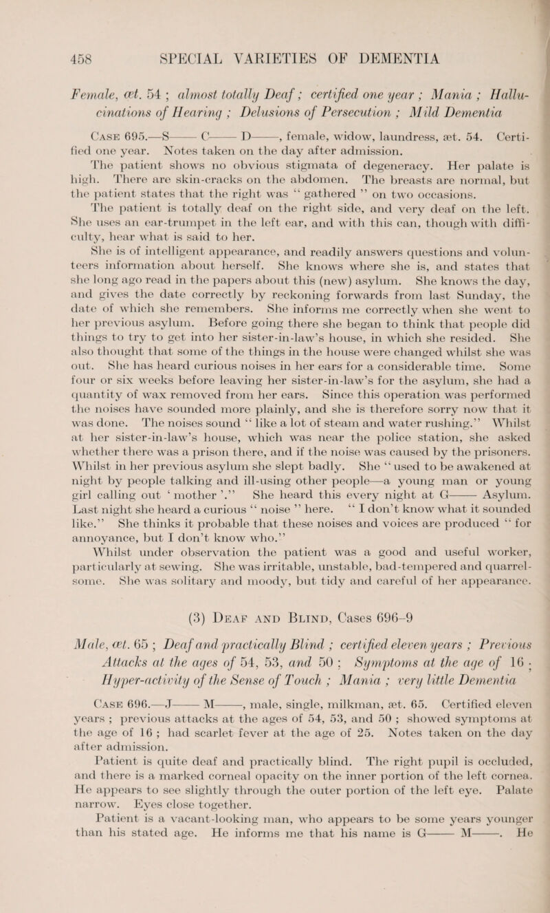 Female, cet. 54 ; almost totally Deaf; certified one year ; Mania ; Hallu¬ cinations of Hearing ; Delusions of Persecution ; Mild Dementia Case 695.—S-C-D-, female, widow, laundress, set. 54. Certi¬ fied one year. Notes taken on the day after admission. The patient shows no obvious stigmata of degeneracy. Her palate is high. There are skin-cracks on the abdomen. The breasts are normal, but the patient states that the right was “ gathered ” on two occasions. The patient is totally deaf on the right side, and very deaf on the left. She uses an ear-trumpet in the left ear, and with this can, though with diffi¬ culty, hear what is said to her. She is of intelligent appearance, and readily answers questions and volun¬ teers information about herself. She knows where she is, and states that she long ago read in the papers about this (new) asylum. She knows the day, and gives the date correctly by reckoning forwards from last Sunday, the date of which she remembers. She informs me correctly when she went to her previous asylum. Before going there she began to think that people did things to try to get into her sister-in-law’s house, in which she resided. She also thought that some of the things in the house were changed whilst she was out. She has heard curious noises in her ears for a considerable time. Some four or six weeks before leaving her sister-in-law’s for the asylum, she had a quantity of wax removed from her ears. Since this operation was performed the noises have sounded more plainly, and she is therefore sorry now that it was done. The noises sound “ like a lot of steam and water rushing.” Whilst at her sister-in-law’s house, which was near the police station, she asked whether there was a prison there, and if the noise was caused by the prisoners. Whilst in her previous asylum she slept badly. She “ used to be awakened at night by people talking and ill-using other people—a young man or young girl calling out ‘ mother ’.” She heard this every night at G- Asylum. Last night she heard a curious “ noise ” here. “ I don’t know what it sounded like.” She thinks it probable that these noises and voices are produced “for annoyance, but I don’t know who.” Whilst under observation the patient was a good and useful worker, particularly at sewing. She was irritable, unstable, bad-tempered and quarrel¬ some. She was solitary and moody, but tidy and careful of her appearance. (3) Deaf and Blind, Cases 696-9 Male, cet. 65 ; Deaf and practically Blind ; certified eleven years ; Previous Attacks at the ages of 54, 53, and 50 ; Symptoms at the age of 16 • Hyper-activity of the Sense of Touch ; Mania ; very little Dementia Case 696.—J-M-, male, single, milkman, set. 65. Certified eleven years ; previous attacks at the ages of 54, 53, and 50 ; showed symptoms at the age of 16 ; had scarlet fever at the age of 25. Notes taken on the day after admission. Patient is quite deaf and practically blind. The right pupil is occluded, and there is a marked corneal opacity on the inner portion of the left cornea. He appears to see slightly through the outer portion of the left eye. Palate narrow. Eyes close together. Patient is a vacant-looking man, who appears to be some years younger than his stated age. He informs me that his name is G- M-. He