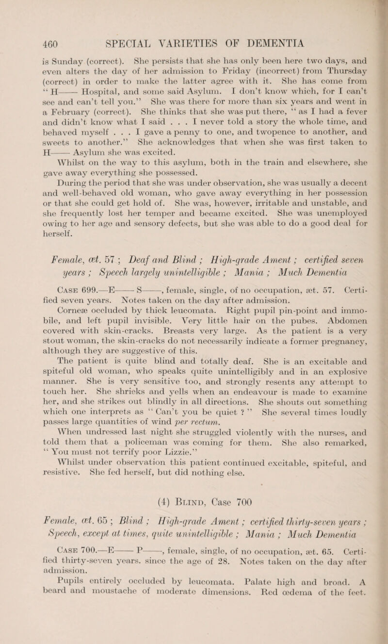 is Sunday (correct). She persists that she has only been here two days, and even alters the day of her admission to Friday (incorrect) from Thursday (correct) in order to make the latter agree with it. She has come from ji- Hospital, and some said Asylum. I don’t know which, for I can’t see and can’t tell you.” She was there for more than six years and went in a February (correct). She thinks that she was put there, “ as I had a fever and didn’t know what I said ... I never told a story the whole time, and behaved myself ... I gave a penny to one, and twopence to another, and sweets to another.” She acknowledges that when she was first taken to H-Asylum she was excited. Whilst on the way to this asylum, both in the train and elsewhere, she gave away everything she possessed. During the period that she was under observation, she was usually a decent and well-behaved old woman, who gave away everything in her possession or that she could get hold of. She was, however, irritable and unstable, and she frequently lost her temper and became excited. She was unemployed owing to her age and sensory defects, but she was able to do a good deal for herself. Female, cet. 57 ; Deaf and Blind ; High-grade Ament; certified seven years ; Speech largely unintelligible ; Mania ; Much Dementia Case 699.—E-- S-, female, single, of no occupation, set. 57. Certi¬ fied seven years. Notes taken on the day after admission. Cornese occluded by thick leucomata. Right pupil pin-point and immo¬ bile, and left pupil invisible. Very little hair on the pubes. Abdomen covered with skin-cracks. Breasts very large. As the patient is a very stout woman, the skin-cracks do not necessarily indicate a former pregnancy, although they are suggestive of this. The patient is quite blind and totally deaf. She is an excitable and spiteful old woman, who speaks quite unintelligibly and in an explosive manner. She is very sensitive too, and strongly resents any attempt to touch her. She shrieks and yells when an endeavour is made to examine her, and she strikes out blindly in all directions. She shouts out something which one interprets as “ Can’t you be quiet ? ” She several times loudly passes large quantities of wind per rectum. When undressed last night she struggled violently with the nurses, and told them that a policeman was coming for them. She also remarked, “ You must not terrify poor Lizzie.” Whilst under observation this patient continued excitable, spiteful, and resistive. She fed herself, but did nothing else. (4) Blind, Case 700 Female, cet. 65 ; Blind ; High-grade Ament; certified thirty-seven years ; Speech, except at times, quite unintelligible ; Mania ; Much Dementia Case 700.—E-P-, female, single, of no occupation, set. 65. Certi¬ fied thirty-seven years, since the age of 28. Notes taken on the day after- admission. Pupils entirely occluded by leucomata. Palate high and broad. A beard and moustache of moderate dimensions. Red oedema of the feet.