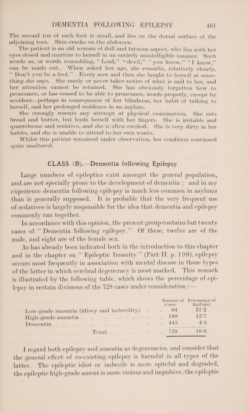 The second toe of each foot is small, and lies on the dorsal surface of the adjoining toes. Skin-cracks on the abdomen. The patient is an old woman of dull and fatuous aspect, who lies with her eyes closed and mutters to herself in an entirely unintelligible manner. Such words as, or words resembling, “Lord,” “devil,” “you know,” “I know,” can be made out. When asked her age, she remarks, relatively clearly, “ Don’t you be a fool.” Every now and then she laughs to herself at some¬ thing she says. She rarely or never takes notice of what is said to her, and her attention cannot be retained. She has obviously forgotten how to pronounce, or has ceased to be able to pronounce, words properly, except by accident—perhaps in consequence of her blindness, her habit of talking to herself, and her prolonged residence in an asylum. She strongly resents any attempt at physical. examination. She eats bread and butter, but feeds herself with her fingers. She is irritable and quarrelsome and resistive, and she is often excited. She is very dirty in her habits, and she is unable to attend to her own wants. Whilst this patient remained under observation, her condition continued quite unaltered. CLASS (B).—Dementia following Epilepsy Large numbers of epileptics exist amongst the general population, and are not specially prone to the development of dementia ; and in my experience dementia following epilepsy is much less common in asylums than is generally supposed. It is probable that the very frequent use of sedatives is largely responsible for the idea that dementia and epilepsy commonly run together. In accordance with this opinion, the present group contains but twenty cases of “ Dementia following epilepsy.” Of these, twelve are of the male, and eight are of the female sex. As has already been indicated both in the introduction to this chapter and in the chapter on “ Epileptic Insanity ” (Part II, p. 198), epilepsy occurs most frequently in association with mental disease in those types of the latter in which cerebral degeneracy is most marked. This remark is illustrated by the following table, which shows the percentage of epi¬ lepsy in certain divisions of the 728 cases under consideration :— Number of Percentage of Cases. Epilepsy Low-grade amentia (idiocy and imbecility) 94 37-2 High-grade amentia . . 189 12-7 Dementia ....... . 445 4-5 Total . 728 10-9 I regard both epilepsy and amentia as degeneracies, and consider that the general effect of co-existing epilepsy is harmful in all types of the latter. The epileptic idiot or imbecile is more spiteful and degraded, the epileptic high-grade ament is more vicious and impulsive, the epileptic