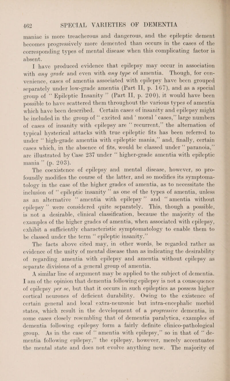 maniac is more treacherous and dangerous, and the epileptic dement becomes progressively more demented than occurs in the cases of the corresponding types of mental disease when this complicating factor is absent. I have produced evidence that epilepsy may occur in association with any grade and even with any type of amentia. Though, for con¬ venience, cases of amentia associated with epilepsy have been grouped separately under low-grade amentia (Part II, p. 167), and as a special group of “ Epileptic Insanity ” (Part II, p. 200), it would have been possible to have scattered them throughout the various types of amentia which have been described. Certain cases of insanity and epilepsy might be included in the group of “ excited and ‘ moral ’ cases/ ’ large numbers of cases of insanity with epilepsy are “ recurrent/' the alternation of typical hysterical attacks with true epileptic fits has been referred to under “ high-grade amentia with epileptic mania/’ and, finally, certain cases which, in the absence of fits, would be classed under “ paranoia/' are illustrated by Case 237 under “ higher-grade amentia with epileptic mania ” (p. 203). The coexistence of epilepsy and mental disease, however, so pro¬ foundly modifies the course of the latter, and so modifies its symptoma¬ tology in the case of the higher grades of amentia, as to necessitate the inclusion of “ epileptic insanity ” as one of the types of amentia, unless as an alternative “amentia with epilepsy and “amentia without epilepsy ” were considered quite separately. This, though a possible, is not a desirable, clinical classification, because the majority of the examples of the higher grades of amentia, when associated with epilepsy, exhibit a sufficiently characteristic symptomatology to enable them to be classed under the term “ epileptic insanity.” The facts above cited may, in other words, be regarded rather as evidence of the unity of mental disease than as indicating the desirability of regarding amentia with epilepsy and amentia without epilepsy as separate divisions of a general group of amentia. A similar line of argument may be applied to the subject of dementia. I am of the opinion that dementia following epilepsy is not a consequence of epilepsy per se, but that it occurs in such epileptics as possess higher cortical neurones of deficient durability. Owing to the existence of certain general and local extra-neuronic but intra-encephalic morbid states, which result in the development of a progressive dementia, in some cases closely resembling that of dementia paralytica, examples of dementia following epilepsy form a fairly definite clinico-pathological group. As in the case of “ amentia with epilepsy,” so in that of “ de¬ mentia following epilepsy,” the epilepsy, however, merely accentuates the mental state and does not evolve anything new. The majority of